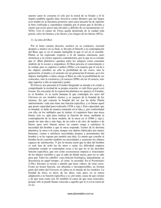 www.planetalibro.com.ar
nuestro autor le consume el celo por la moral de su Estado y él le
inspira también aquella dura invectiva contra Homero que tan largos
ecos tendrá en la literatura posterior; pero para lanzarla ha de reprimir
la bien confesada y espontánea simpatía por el poeta que le llevaba a
citarlo aun en los pasos más elevados y difíciles de su razonamiento (cf.
501b). Con el cantor de Troya queda desterrada de la ciudad toda
poesía, salvo los himnos a los dioses y los elogios de los héroes (607a).
11. La idea del Bien
Por el lento camino descrito, ascético en su comienzo, racional
después y místico en su final, es llevado el filósofo a la contemplación
del Bien, que es en el mundo inteligible lo que el sol en el sensible.
Platón se ha expresado respecto a él de manera entusiasta, pero
misteriosa y en ciertos aspectos contradictoria, por lo que no es extraño
que el «Bien platónico» quedara entre los antiguos como constante
símbolo de lo oscuro y enigmático. El Bien procura el conocimiento y
la verdad, pero es superior a ambos (509a); a la manera que el sol da a
los objetos sensibles no sólo la posibilidad de ser vistos, sino la
generación, el medro y el sustento sin ser generación él mismo, así a los
objetos inteligibles o ideas otorga el Bien no sólo la posibilidad de ser
conocidos, sino la existencia y la esencia (509b) sin ser él esencia, sino
algo superior a ella en majestad y poder.
El Génesis nos presenta al Creador dirigiendo su mirada a lo criado y
comprobando la rectitud de su propia creación: et vidit Deus quod esset
bonum. En esta parte de la exposición platónica no aparece el Creador;
es el hombre, es la razón humana la que contempla los seres del
Universo en sus modelos eternos y se asegura de la bondad de los
mismos. En qué consiste la bondad del ser nos ha dicho Platón
anteriormente: cada uno tiene una función específica, y es bueno aquel
que posee capacidad para realizarla (352b y sigs.). Esta capacidad, que
es bondad, se halla de manera eminente en la idea y, por conformidad
con ella, en los múltiples que la imitan: el carpintero hace una mesa
buena, esto es, apta para realizar la función de mesa, mediante la
contemplación de la mesa modelo, de la mesa en sí (596b y sigs.);
puede ser más alta o más baja, de un color o de otro, de madera o de
hierro, pero será «buena mesa» en cuanto venga a satisfacer la
necesidad del hombre a que la mesa responde. Uentro de la doctrina
platónica, la mesa o la cama, aunque son objetos fabricados por manos
humanas, vienen a satisfacer necesidades propias y permanentes del
hombre y se les supone por modelo una idea. La mente que concibe al
hombre ha de concebir también sus necesidades y asimismo los objetos
capaces de satisfacerlas. Y por la misma razón que la idea del hombre
es real, han de serIo las de mesa o cama. La dificultad empieza
solamente cuando se contemplan cosas a las que no se las descubre
función específica; que son como excrecencias impuras e irracionales
de los objetos sensibles y que se sabe de dónde nacen, pero no se sabe
para qué. Tales los cabellos -cuya función fisiológica, naturalmente, se
desconocía en aquel tiempo-, el cieno, la suciedad. En el Parménides
(130c), Sócrates se resiste a admitir que haya «ideas» de estas cosas.
Como no tienen función, son absurdas e incomprensibles, no forman
parte del orden del Universo ni caben en el mundo de los modelos. La
bondad de éstos, es decir, de las ideas, está, pues, en su entera
adaptación a su función específica y es, por tanto, causa de que existan
y de que sean como son. Es también la causa de que sean conocidos,
porque sólo se puede llamar conocido a aquello que lo es en la razón de
su ser.
 