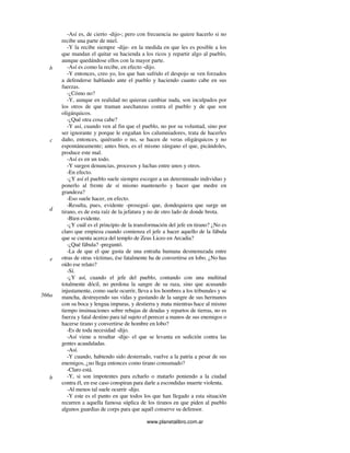 www.planetalibro.com.ar
-Así es, de cierto -dijo-; pero con frecuencia no quiere hacerlo si no
recibe una parte de miel.
-Y la recibe siempre -dije- en la medida en que les es posible a los
que mandan el quitar su hacienda a los ricos y repartir algo al pueblo,
aunque quedándose ellos con la mayor parte.
-Así es como la recibe, en efecto -dijo.
-Y entonces, creo yo, los que han sufrido el despojo se ven forzados
a defenderse hablando ante el pueblo y haciendo cuanto cabe en sus
fuerzas.
-¿Cómo no?
-Y, aunque en realidad no quieran cambiar nada, son inculpados por
los otros de que traman asechanzas contra el pueblo y de que son
oligárquicos.
-¿Qué otra cosa cabe?
-Y así, cuando ven al fin que el pueblo, no por su voluntad, sino por
ser ignorante y porque le engañan los calumniadores, trata de hacerles
daño, entonces, quiéranlo o no, se hacen de veras oligárquicos y no
espontáneamente; antes bien, es el mismo zángano el que, picándoles,
produce este mal.
-Así es en un todo.
-Y surgen denuncias, procesos y luchas entre unos y otros.
-En efecto.
-¿Y así el pueblo suele siempre escoger a un determinado individuo y
ponerlo al frente de sí mismo mantenerlo y hacer que medre en
grandeza?
-Eso suele hacer, en efecto.
-Resulta, pues, evidente -proseguí- que, dondequiera que surge un
tirano, es de esta raíz de la jefatura y no de otro lado de donde brota.
-Bien evidente.
-¿Y cuál es el principio de la transformación del jefe en tirano? ¿No es
claro que empieza cuando comienza el jefe a hacer aquello de la fábula
que se cuenta acerca del templo de Zeus Liceo en Arcadia?
-¿Qué fábula? -preguntó.
-La de que el que gusta de una entraña humana desmenuzada entre
otras de otras víctimas, ése fatalmente ha de convertirse en lobo. ¿No has
oído ese relato?
-Sí.
-¿Y así, cuando el jefe del pueblo, contando con una multitud
totalmente dócil, no perdona la sangre de su raza, sino que acusando
injustamente, como suele ocurrir, lleva a los hombres a los tribunales y se
mancha, destruyendo sus vidas y gustando de la sangre de sus hermanos
con su boca y lengua impuras, y destierra y mata mientras hace al mismo
tiempo insinuaciones sobre rebajas de deudas y repartos de tierras, no es
fuerza y fatal destino para tal sujeto el perecer a manos de sus enemigos o
hacerse tirano y convertirse de hombre en lobo?
-Es de toda necesidad -dijo.
-Así viene a resultar -dije- el que se levanta en sedición contra las
gentes acaudaladas.
-Así.
-Y cuando, habiendo sido desterrado, vuelve a la patria a pesar de sus
enemigos, ¿no llega entonces como tirano consumado?
-Claro está.
-Y, si son impotentes para echarlo o matarlo poniendo a la ciudad
contra él, en ese caso conspiran para darle a escondidas muerte violenta.
-Al menos tal suele ocurrir -dijo.
-Y este es el punto en que todos los que han llegado a esta situación
recurren a aquella famosa súplica de los tiranos en que piden al pueblo
algunos guardias de corps para que aquél conserve su defensor.
b
c
d
e
566a
b
 