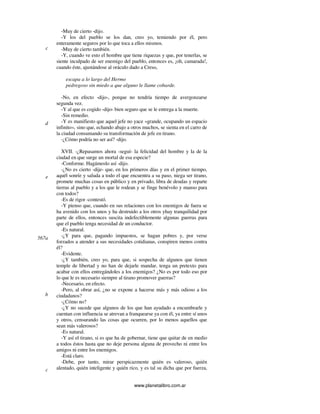 www.planetalibro.com.ar
-Muy de cierto -dijo.
-Y los del pueblo se los dan, creo yo, temiendo por él, pero
enteramente seguros por lo que toca a ellos mismos.
-Muy de cierto también.
-Y, cuando ve esto el hombre que tiene riquezas y que, por tenerlas, se
siente inculpado de ser enemigo del pueblo, entonces es, ¡oh, camarada!,
cuando éste, ajustándose al oráculo dado a Creso,
escapa a lo largo del Hermo
pedregoso sin miedo a que alguno le llame cobarde.
-No, en efecto -dijo-, porque no tendría tiempo de avergonzarse
segunda vez.
-Y al que es cogido -dijo- bien seguro que se le entrega a la muerte.
-Sin remedio.
-Y es manifiesto que aquel jefe no yace «grande, ocupando un espacio
infinito», sino que, echando abajo a otros muchos, se sienta en el carro de
la ciudad consumando su transformación de jefe en tirano.
-¿Cómo podría no ser así? -dijo.
XVII. -¿Repasamos ahora -seguí- la felicidad del hombre y la de la
ciudad en que surge un mortal de esa especie?
-Conforme. Hagámoslo así -dijo.
-¿No es cierto -dije- que, en los primeros días y en el primer tiempo,
aquél sonríe y saluda a todo el que encuentra a su paso, niega ser tirano,
promete muchas cosas en público y en privado, libra de deudas y reparte
tierras al pueblo y a los que le rodean y se finge benévolo y manso para
con todos?
-Es de rigor -contestó.
-Y pienso que, cuando en sus relaciones con los enemigos de fuera se
ha avenido con los unos y ha destruido a los otros yhay tranquilidad por
parte de ellos, entonces suscita indefectiblemente algunas guerras para
que el pueblo tenga necesidad de un conductor.
-Es natural.
-¿Y para que, pagando impuestos, se hagan pobres y, por verse
forzados a atender a sus necesidades cotidianas, conspiren menos contra
él?
-Evidente.
-¿Y también, creo yo, para que, si sospecha de algunos que tienen
temple de libertad y no han de dejarle mandar, tenga un pretexto para
acabar con ellos entregándoles a los enemigos? ¿No es por todo eso por
lo que le es necesario siempre al tirano promover guerras?
-Necesario, en efecto.
-Pero, al obrar así, ¿no se expone a hacerse más y más odioso a los
ciudadanos?
-¿Cómo no?
-¿Y no sucede que algunos de los que han ayudado a encumbrarle y
cuentan con influencia se atrevan a franquearse ya con él, ya entre sí unos
y otros, censurando las cosas que ocurren, por lo menos aquellos que
sean más valerosos?
-Es natural.
-Y así el tirano, si es que ha de gobernar, tiene que quitar de en medio
a todos éstos hasta que no deje persona alguna de provecho ni entre los
amigos ni entre los enemigos.
-Está claro.
-Debe, por tanto, mirar perspicazmente quién es valeroso, quién
alentado, quién inteligente y quién rico, y es tal su dicha que por fuerza,
c
d
e
567a
b
c
 
