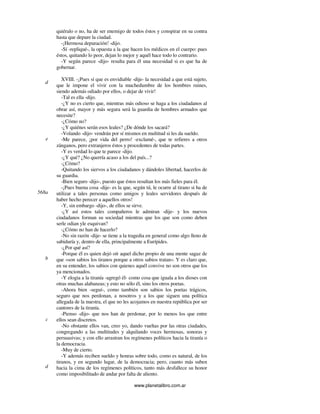 www.planetalibro.com.ar
quiéralo o no, ha de ser enemigo de todos éstos y conspirar en su contra
hasta que depure la ciudad.
-¡Hermosa depuración! -dijo.
-Sí -repliqué-, la opuesta a la que hacen los médicos en el cuerpo: pues
éstos, quitando lo peor, dejan lo mejor y aquél hace todo lo contrario.
-Y según parece -dijo- resulta para él una necesidad si es que ha de
gobernar.
XVIII. -¡Pues sí que es envidiable -dije- la necesidad a que está sujeto,
que le impone el vivir con la muchedumbre de los hombres ruines,
siendo además odiado por ellos, o dejar de vivir!
-Tal es ella -dijo.
-¿Y no es cierto que, mientras más odioso se haga a los ciudadanos al
obrar así, mayor y más segura será la guardia de hombres armados que
necesite?
-¿Cómo no?
-¿Y quiénes serán esos leales? ¿De dónde los sacará?
-Volando -dijo- vendrán por sí mismos en multitud si les da sueldo.
-Me parece, ¡por vida del perro! -exclamé-, que te refieres a otros
zánganos, pero extranjeros éstos y procedentes de todas partes.
-Y es verdad lo que te parece -dijo.
-¿Y qué? ¿No querría acaso a los del país...?
-¿Cómo?
-Quitando los siervos a los ciudadanos y dándoles libertad, hacerlos de
su guardia.
-Bien seguro -dijo-, puesto que éstos resultan los más fieles para él.
-¡Pues buena cosa -dije- es la que, según tú, le ocurre al tirano si ha de
utilizar a tales personas como amigos y leales servidores después de
haber hecho perecer a aquellos otros!
-Y, sin embargo -dijo-, de ellos se sirve.
-¿Y así estos tales compañeros le admiran -dije- y los nuevos
ciudadanos forman su sociedad mientras que los que son como deben
serle odian yle esquivan?
-¿Cómo no han de hacerlo?
-No sin razón -dije- se tiene a la tragedia en general como algo lleno de
sabiduría y, dentro de ella, principalmente a Eurípides.
-¿Por qué así?
-Porque él es quien dejó oír aquel dicho propio de una mente sagaz de
que «son sabios los tiranos porque a otros sabios tratan». Y es claro que,
en su entender, los sabios con quienes aquél convive no son otros que los
ya mencionados.
-Y elogia a la tiranía -agregó él- como cosa que iguala a los dioses con
otras muchas alabanzas; y esto no sólo él, sino los otros poetas.
-Ahora bien -seguí-, como también son sabios los poetas trágicos,
seguro que nos perdonan, a nosotros y a los que siguen una política
allegada de la nuestra, el que no les acojamos en nuestra república por ser
cantores de la tiranía.
-Pienso -dijo- que nos han de perdonar, por lo menos los que entre
ellos sean discretos.
-No obstante ellos van, creo yo, dando vueltas por las otras ciudades,
congregando a las multitudes y alquilando voces hermosas, sonoras y
persuasivas; y con ello arrastran los regímenes políticos hacia la tiranía o
la democracia.
-Muy de cierto.
-Y además reciben sueldo y honras sobre todo, como es natural, de los
tiranos, y en segundo lugar, de la democracia; pero, cuanto más suben
hacia la cima de los regímenes políticos, tanto más desfallece su honor
como imposibilitado de andar por falta de aliento.
d
e
568a
b
c
d
 