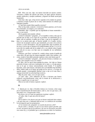 www.planetalibro.com.ar
-Así es en un todo.
XIX. -Pero con esto -dije- nos hemos desviado de nuestro camino.
Volvamos a hablar del ejército del tirano, de aquel ejército hermoso,
grande, multicolor y siempre cambiante, y digamos de dónde sacará para
mantenerlo.
-Está claro -dijo- que, si hay tesoros sagrados en la ciudad, los gastará;
y mientras le baste el precio de su venta, serán menores los tributos que
imponga al pueblo.
-¿Y qué hará cuando falten aquellos recursos?
-Pues no hay duda -contestó-; vivirá de los bienes paternos, así él como
sus comensales, sus amigos y sus cortesanas.
-Entendido -dije-: el pueblo que ha engendrado al tirano mantendrá a
éste y a sus socios.
-No le quedará más remedio -afirmó.
-¿Cómo lo entiendes? -pregunté-. ¿Y si el pueblo se irrita y dice que no
procede que un hijo, en el vigor de su juventud, sea alimentado por su
padre, sino al contrario, el padre por el hijo, y que no lo engendró y lo
puso en su puesto para que, al hacerse grande, él, el padre, tuviera,
esclavo de sus propios esclavos, que mantenerlo, así como a los esclavos
mismos y a otros advenedizos, sino para quedar libre, bajo su jefatura, de
los ricos y de los que se llaman en la ciudad hombres de pro, y si, en vis-
ta de ello, les manda salir de la ciudad a él y a su cohorte como el padre
que echa de su casa a un hijo suyo en compañía de sus turbulentos
invitados?
-Entonces, ¡por Zeus! -exclamó él-, vendrá a darse cuenta el pueblo de
cómo obró y de qué clase de criatura engendró, cuidó e hizo medrar; y de
cómo, siendo el más débil, pretende expulsar a otros más fuertes que él.
-¿Cómo lo entiendes? -pregunté-. ¿Se atreverá el tirano a violentar a su
padre y aun a pegarle si no se le somete?
-Sí -dijo-, una vez que le haya quitado las armas. -Así -dije yo- llamas
parricida al tirano y perverso sustentador de la vejez; y a lo que parece,
esto es lo que se conoce universalmente como tiranía. Y el pueblo,
huyendo, como suele decirse, del humo de la servidumbre bajo hombres
libres, habrá caído en el fuego del poder de los siervos; y en lugar de
aquella grande y destemplada libertad viene a dar en la más dura y
amarga esclavitud: la esclavitud bajo esclavos.
-Muy de cierto -dijo-; eso es lo que ocurre.
-¿Y qué? -dije-. ¿Nos saldremos de tono si decimos que hemos
expuesto convenientemente cómo sale la tiranía de la democracia y
cómo es aquélla una vez que nace?
-Bien en un todo lo hemos expuesto -replicó.
IX
I. -Queda por ver -dije- el hombre tiránico en sí mismo, cómo surge
por la transformación del democrático, cuál es, una vez que nace, y de
qué modo vive, si desgraciado o feliz.
-En efecto, eso es lo que nos queda por examinar -replicó.
-¿Y sabes -dije- lo que aún echo de menos?
-¿Qué?
-En lo relativo a los deseos creo que no hemos analizado bien cuántos
y de qué clase son; y, habiendo falta en esto, va a adolecer de oscuridad
la investigación que nos proponemos.
-¿Y no estamos aún -preguntó- en ocasión de proveer a ello?
-Sí por cierto; y atiende a lo que en esos deseos quiero percibir, que
es esto: me parece que de los placeres y de seos no necesarios una parte
son contra ley y es probable que se produzcan en todos los humanos;
e
569a
b
c
571a
b
c
 