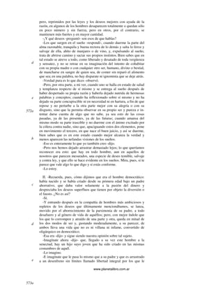 www.planetalibro.com.ar
pero, reprimidos por las leyes y los deseos mejores con ayuda de la
razón, en algunos de los hombres desaparecen totalmente o quedan sólo
en poco número y sin fuerza, pero en otros, por el contrario, se
mantienen más fuertes y en mayor cantidad.
-¡Y qué deseos -preguntó- son esos de que hablas?
-Los que surgen en el sueño -respondí-, cuando duerme la parte del
alma razonable, tranquila y buena rectora de lo demás y salta lo feroz y
salvaje de ella, ahíto de manjares o de vino, y, expulsando al sueño,
trata de abrirse camino y saciar sus propios instintos. Bien sabes que en
tal estado se atreve a todo, como liberado y desatado de toda vergüenza
y sensatez, y no se retrae en su imaginación del intento de cohabitar
con su propia madre o con cualquier otro ser, humano, divino o bestial,
de mancharse en sangre de quien sea, de comer sin reparó el alimento
que sea; en una palabra, no hay disparate ni ignominia que se deje atrás.
-Verdad pura es lo que dices -observó.
-Pero, por otra parte, a mi ver, cuando uno se halla en estado de salud
y templanza respecto de sí mismo y se entrega al sueño después de
haber despertado su propia razón y haberla dejado nutrida de hermosas
palabras y conceptos; cuando ha reflexionado sobre sí mismo y no ha
dejado su parte concupiscible ni en necesidad ni en hartura, a fin de que
repose y no perturbe a la otra parte mejor con su alegría o con su
disgusto, sino que la permita observar en su propio ser y pureza e in-
tentar darse cuenta de algo que no sabe, ya sea esto de las cosas
pasadas, ya de las presentes, ya de las futuras; cuando amansa del
mismo modo su parte irascible y no duerme con el ánimo excitado por
la cólera contra nadie, sino que, apaciguando estos dos elementos, pone
en movimiento el tercero, en que nace el buen juicio, y así se duerme,
bien sabes que es en este estado cuando mejor alcanza la verdad y
menos aparecen las nefandas visiones de los sueños.
-Eso es enteramente lo que yo también creo -dijo.
-Pero nos hemos dejado arrastrar demasiado lejos; lo que queríamos
reconocer era esto: que hay en todo hombre, aun en aquellos de
nosotros que parecen mesurados, una especie de deseo temible, salvaje
y contra ley, y que ello se hace evidente en los sueños. Mira, pues, si te
parece que vale algo lo que digo y si estás conforme.
-Lo estoy.
II. -Recuerda, pues, cómo dijimos que era el hombre democrático:
había nacido y se había criado desde su primera edad bajo un padre
ahorrativo, que daba valor solamente a la pasión del dinero y
despreciaba los deseos superfluos que tienen por objeto la diversión o
el fausto. ¿No es así?
-Sí.
-Y entrando después en la compañía de hombres más ambiciosos y
repletos de los deseos que últimamente mencionábamos, se lanza,
movido por el aborrecimiento de la parsimonia de su padre, a todo
desafuero y al género de vida de aquéllos; pero, con mejor índole que
los que lo corrompen y atraído de una parte y otra, queda en mitad de
los dos modos de ser y, gustando moderadamente, a su parecer, de
ambos lleva una vida que no es ni villana ni infame, convertido de
oligárquico en democrático.
-Esa era -dijo- y sigue siendo nuestra opinión sobre tal sujeto.
-Imagínate ahora -dije- que, llegado a su vez este hombre a la
senectud, hay un hijo suyo joven que ha sido criado en las mismas
costumbres de aquél.
-Lo imagino.
-E imagínate que le pasa lo mismo que a su padre y que es arrastrado
a un desenfreno sin límites llamado libertad integral por los que le
d
e
572a
b
c
d
573a
e
 