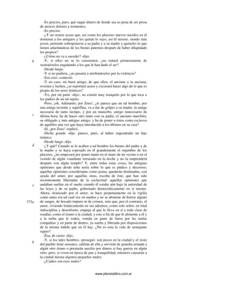 www.planetalibro.com.ar
-Es preciso, pues, que saque dinero de donde sea so pena de ser presa
de atroces dolores y tormentos.
-Es preciso.
-¿Y no ocurre acaso que, así como los placeres nuevos nacidos en él
dominan a los antiguos y les quitan lo suyo, así él mismo, siendo más
joven, pretende sobreponerse a su padre y a su madre y quitarles lo que
tienen adueñándose de los bienes paternos después de haber dilapidado
los propios?
-¿Cómo no va a suceder? -dijo.
-Y, si ellos no se lo consienten, ¿no tratará primeramente de
sustraérselos engañando a los que le han dado el ser?
-Desde luego.
-Y si no pudiera, ¿no pasaría a arrebatárselos por la violencia?
-Eso creo -contestó.
-Y en caso, mi buen amigo, de que ellos, el anciano y la anciana,
resistan y luchen, ¿se reportará acaso y excusará hacer algo de lo que es
propio de los seres tiránicos?
-Yo, por mi parte -dijo-, no estaría muy tranquilo por lo que toca a
los padres de un tal sujeto.
-Pero, ¡oh, Adimanto, por Zeus!, ¿te parece que un tal hombre, por
una amiga reciente y superflua, va a dar de golpes a su madre, la amiga
necesaria de tanto tiempo, y por un mancebo, amigo innecesario de
última hora, ha de hacer otro tanto con su padre, el anciano marchito,
su obligado y más antiguo amigo, y ha de poner a éstos como esclavos
de aquéllos una vez que haya introducido a los últimos en su casa?
-Sí, ¡por Zeus! -replicó.
-Dicha grande -dije- parece, pues, al haber engendrado un hijo
tiránico.
-Desde luego -dijo.
-¿Y qué? Cuando se le acaben a tal hombre los bienes del padre y de
la madre y se haya espesado en él grandemente el enjambre de los
placeres, ¿no empezará por poner mano en el muro de un vecino o en el
vestido de algún viandante retrasado en la noche y no la emprenderá
después con algún templo? Y, entre todas estas cosas, las antiguas
opiniones que desde niño tenía sobre lo que es púdico y decoroso,
aquellas opiniones consideradas como justas, quedarán dominadas, con
ayuda del amor, por aquellas otras, escolta de éste, que han sido
recientemente libertadas de la esclavitud: aquellas opiniones que
andaban sueltas en el sueño cuando él estaba aún bajo la autoridad de
las leyes y de su padre, gobernado democráticamente en sí mismo.
Ahora, tiranizado por el amor, se hace perpetuamente en la vigilia
como antes era tal cual vez en sueños y no se abstiene de horror alguno
de sangre, de bocado impuro ni de crimen, sino que, por el contrario, el
amor, viviendo tiránicamente en sus adentros, como solo señor, en total
indisciplina y desenfreno, empuja al que lo lleva en sí a toda clase de
osadías, como el tirano a la ciudad; y esto a fin de que le alimente a él y
a la turba que le rodea, venida en parte de fuera por las malas
compañías y en parte de dentro, ya suelta y liberada por disposiciones
de la misma índole que en él hay. ¿No es esta la vida de semejante
sujeto?
-Ésa, de cierto -dijo.
-Y, si los tales hombres -proseguí- son pocos en la ciudad y el resto
del pueblo tiene sensatez, saldrán de ella y servirán de guardia armada a
algún otro tirano o prestarán auxilio por dinero si hay guerra en algún
sitio; pero, si viven en época de paz y tranquilidad, entonces causarán a
la ciudad misma algunos pequeños males.
-¿Cuáles son esos males?
b
c
d
e
575a
b
 