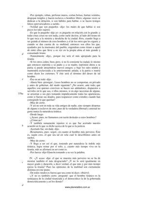 www.planetalibro.com.ar
-Por ejemplo, roban, perforan muros, cortan bolsas, hurtan vestidos,
despojan templos y hacen esclavos a hombres libres; algunas veces se
dedican a la delación, si son hábiles para hablar, o se hacen testigos
falsos yprevaricadores a sueldo.
-Verdad que son pequeños -dijo- los males de que hablas si son
pocos los tales sujetos.
-Es que lo pequeño -dije yo- es pequeño en relación con lo grande; y
todas estas cosas no son nada, como suele decirse, al lado del tirano en
lo que toca a la miseria y desdicha de la ciudad. Pero, cuando llega a
ser grande el número de esos hombres y el de los otros que les siguen, y
cuando se dan cuenta de su multitud, entonces son ellos los que,
ayudados por la insensatez del pueblo, engendran como tirano a aquel
de entre ellos que lleve a su vez en la propia alma al más grande y
consumado tirano.
-Naturalmente -dijo-, porque ése será el más apropiado para la
tiranía.
-Si los otros ceden, bien; pero, si no lo consiente la ciudad, lo mismo
que entonces reprimía a su padre y a su madre, reprimirá ahora a su
patria si puede atrayéndose nuevos amigos; y bajo los tales tendrá y
mantendrá esclavizada a la anteriormente amada, a la patria o matria
como dicen los cretenses. Y éste será el término del deseo de tal
hombre.
-Ése en un todo -dijo.
-Ahora bien -proseguí-, Lesos hombres no se comportan, en privado
y antes de gobernar, del modo siguiente? ¿No ocurre, ante todo, que
aquellos con quienes conviven se hacen sus aduladores, dispuestos a
servirles en lo que sea, o ellos mismos, si en algo necesitan de alguno,
se arrastran a sus pies tomando impúdicamente todas las apariencias,
como si fueran sus deudos, para reaparecer como extraños cuando han
conseguido lo que querían?
-Muy de cierto.
-Y así no son en toda su vida amigos de nadie, sino siempre déspotas
de alguno o esclavos de otro; pues de la verdadera libertad y amistad no
gusta nunca la naturaleza tiránica.
-Desde luego.
-¿Acaso, pues, no llamamos con razón desleales a estos hombres?
-¿Cómo no?
-Y también sumamente injustos si es que fue acertado nuestro
acuerdo en lo que va dicho acerca de lo que es la justicia.
-Acertado fue, sin duda -dijo.
-Resumamos, pues -seguí-, en cuanto al hombre más perverso. Éste
es, según creo, el que sea tal en vela cual lo describimos antes en
sueños.
-Muy de cierto.
-Y llega a ser así el que, teniendo por naturaleza la índole más
tiránica, logra reinar por sí solo; y, cuanto más tiempo viva en la
tiranía, más se afirmará en ser como es.
-Por fuerza -dijo Glaucón tomando a su vez la palabra.
IV. -¿Y acaso -dije- el que se muestra más perverso no se ha de
mostrar también el más desgraciado? ¿Y no lo será igualmente en
mayor grado y duración, a decir verdad, el que más y por más tiempo
ejerza la tiranía? Pues las opiniones de la multitud son ciertamente
distintas en este punto.
-De todos modos es fuerza que sea como tú dices -observó.
-¿Y no es también cierto -pregunté- que el hombre tiránico es la
semejanza de la ciudad tiranizada y el democrático la de la gobernada
democráticamente y así los demás?
c
d
e
576a
b
c
d
 