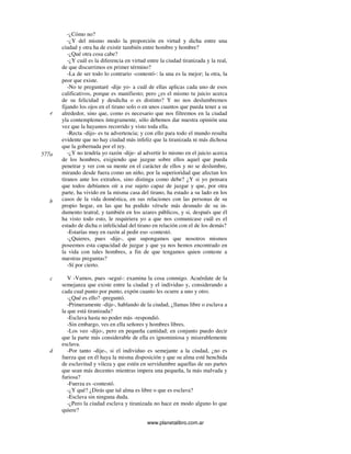 www.planetalibro.com.ar
-¿Cómo no?
-¿Y del mismo modo la proporción en virtud y dicha entre una
ciudad y otra ha de existir también entre hombre y hombre?
-¿Qué otra cosa cabe?
-¿Y cuál es la diferencia en virtud entre la ciudad tiranizada y la real,
de que discurrimos en primer término?
-La de ser todo lo contrario -contestó-: la una es la mejor; la otra, la
peor que existe.
-No te preguntaré -dije yo- a cuál de ellas aplicas cada uno de esos
calificativos, porque es manifiesto; pero ¿es el mismo tu juicio acerca
de su felicidad y desdicha o es distinto? Y no nos deslumbremos
fijando los ojos en el tirano solo o en unos cuantos que pueda tener a su
alrededor, sino que, como es necesario que nos filtremos en la ciudad
yla contemplemos íntegramente, sólo debemos dar nuestra opinión una
vez que la hayamos recorrido y visto toda ella.
-Recta -dijo- es tu advertencia; y con ello para todo el mundo resulta
evidente que no hay ciudad más infeliz que la tiranizada ni más dichosa
que la gobernada por el rey.
-¿Y no tendría yo razón -dije- al advertir lo mismo en el juicio acerca
de los hombres, exigiendo que juzgue sobre ellos aquel que pueda
penetrar y ver con su mente en el carácter de ellos y no se deslumbre,
mirando desde fuera como un niño, por la superioridad que afectan los
tiranos ante los extraños, sino distinga como debe? ¿Y si yo pensara
que todos debíamos oír a ese sujeto capaz de juzgar y que, por otra
parte, ha vivido en la misma casa del tirano, ha estado a su lado en los
casos de la vida doméstica, en sus relaciones con las personas de su
propio hogar, en las que ha podido vérsele más desnudo de su in-
dumento teatral, y también en los azares públicos, y si, después que él
ha visto todo esto, le requiriera yo a que nos comunicase cuál es el
estado de dicha o infelicidad del tirano en relación con el de los demás?
-Estarías muy en razón al pedir eso -contestó.
-¿Quieres, pues -dije-, que supongamos que nosotros mismos
poseemos esta capacidad de juzgar y que ya nos hemos encontrado en
la vida con tales hombres, a fin de que tengamos quien conteste a
nuestras preguntas?
-Sí por cierto.
V -Vamos, pues -seguí-: examina la cosa conmigo. Acuérdate de la
semejanza que existe entre la ciudad y el individuo y, considerando a
cada cual punto por punto, expón cuanto les ocurre a uno y otro.
-¿Qué es ello? -preguntó.
-Primeramente -dije-, hablando de la ciudad, ¿llamas libre o esclava a
la que está tiranizada?
-Esclava hasta no poder más -respondió.
-Sin embargo, ves en ella señores y hombres libres.
-Los veo -dijo-, pero en pequeña cantidad; en conjunto puedo decir
que la parte más considerable de ella es ignominiosa y miserablemente
esclava.
-Por tanto -dije-, si el individuo es semejante a la ciudad, ¿no es
fuerza que en él haya la misma disposición y que su alma esté henchida
de esclavitud y vileza y que estén en servidumbre aquellas de sus partes
que sean más decentes mientras impera una pequeña, la más malvada y
furiosa?
-Fuerza es -contestó.
-¿Y qué? ¿Dirás que tal alma es libre o que es esclava?
-Esclava sin ninguna duda.
-¿Pero la ciudad esclava y tiranizada no hace en modo alguno lo que
quiere?
e
577a
b
c
d
 