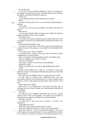 www.planetalibro.com.ar
-No, desde luego.
-Y por tanto el alma tiranizada, hablando de ella en su totalidad, no
hará tampoco lo que quiera, sino que, arrastrada siempre por la violencia
del aguijón, estará llena de turbación y de pesar.
-¿Cómo no?
-¿Y la ciudad tiranizada será necesariamente rica o pobre?
-Pobre.
-Por tanto el alma tiránica ha de ser, sin remedio, igualmente pobre e
indigente.
-Así es -dijo.
-¿Y qué? ¿No es forzoso que tal ciudad y tal hombre estén llenos de
miedo?
-Muy forzoso.
-¿Y crees que podremos hallar en ninguna otra ciudad más lamentos,
gemidos, plañidos y dolores que en aquélla?
-De ningún modo.
-Y en cuanto al individuo, ¿admitirás que hay más de todas estas cosas
en cualquier otro que en este hombre tiránico alocado por los deseos y los
amores?
-¿Cómo habría de admitirlo? -dijo.
-Así, pues, creo que el mirar a todo ello y a otras cosas semejantes fue
el motivo de que no sólo juzgaras a esta ciudad la más desdichada de las
ciudades...
-Y con razón, ¿no es cierto? -preguntó.
-Con mucha razón -contesté-; pero ¿qué dices del hombre tiránico
considerando esos mismos puntos?
-Que es, con mucho, el más desdichado de todos los hombres -dijo.
-Pues eso -repliqué- ya no lo dices con razón.
-¿Cómo así? -preguntó.
-Creo -dije yo- que no es ése todavía el más desdichado.
-¿Quién lo es, pues?
-El que voy a decirte tal vez te parezca más desdichado aún que él.
-¿Cuál?
-El que, siendo tiránico por sí -dije yo-, no termina su vida como
particular, sino que es lo bastante infortunado para que un azar le permita
ejercer la tiranía.
-Por lo que ya hemos hablado -observó- conjeturo que dices verdad.
-Sí -dije-; pero no conviene creer simplemente tales cosas, sino
examinarlas conforme al razonamiento que voy a hacer: porque nuestro
examen es sobre lo más grande que puede darse, sobre la buena o mala
vida.
-Tienes entera razón -dijo él.
-Mira, pues, si es de algún peso lo que digo: me parece que, al
investigar acerca del tirano, tenemos que representárnoslo partiendo de
este ejemplo.
-¿De cuál?
-De cada uno de los ciudadanos particulares que son ricos y poseen
muchos esclavos. Éstos son semejantes a los tiranos en lo de mandar en
muchas personas, aunque la cantidad sea en el tirano diferente.
-Diferente, en efecto.
-¿Y sabes que los tales ricos viven sin miedo y no temen a sus
domésticos?
-¿Qué habrían de temer?
-Nada -dijo-; pero ¿te das cuenta de cuál es la causa?
-Sí, que la ciudad entera da favor a cada uno de esos particulares.
-Bien dicho -observé-. ¡Y qué? Si una divinidad cogiese a uno de esos
hombres que tuviera cincuenta esclavos o más y, sacándolo de la ciudad a
él, a su mujer y a sus hijos, los pusiera en un desierto juntamente con su
e
578a
b
c
d
e
 