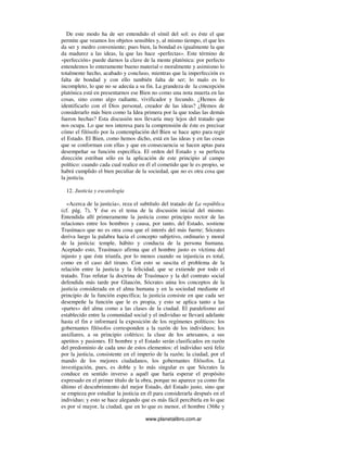www.planetalibro.com.ar
De este modo ha de ser entendido el símil del sol: es éste el que
permite que veamos los objetos sensibles y, al mismo tiempo, el que les
da ser y medro conveniente; pues bien, la bondad es igualmente la que
da madurez a las ideas, la que las hace «perfectas». Este término de
«perfección» puede darnos la clave de la mente platónica: por perfecto
entendemos lo enteramente bueno material o moralmente y asimismo lo
totalmente hecho, acabado y concluso, mientras que la imperfección es
falta de bondad y con ello también falta de ser; lo malo es lo
incompleto, lo que no se adecúa a su fin. La grandeza de la concepción
platónica está en presentarnos ese Bien no como una nota muerta en las
cosas, sino como algo radiante, vivificador y fecundo. ¿Hemos de
identificarlo con el Dios personal, creador de las ideas? ¿Hemos de
considerarlo más bien como la Idea primera por la que todas las demás
fueron hechas? Esta discusión nos llevaría muy lejos del tratado que
nos ocupa. Lo que nos interesa para la comprensión de éste es precisar
cómo el filósofo por la contemplación del Bien se hace apto para regir
el Estado. El Bien, como hemos dicho, está en las ideas y en las cosas
que se conforman con ellas y que en consecuencia se hacen aptas para
desempeñar su función específica. El orden del Estado y su perfecta
dirección estriban sólo en la aplicación de este principio al campo
político: cuando cada cual realice en él el cometido que le es propio, se
habrá cumplido el bien peculiar de la sociedad, que no es otra cosa que
la justicia.
12. Justicia y escatología
«Acerca de la justicia», reza el subtítulo del tratado de La república
(cf. pág. 7), Y ése es el tema de la discusión inicial del mismo.
Entendida allí primeramente la justicia como principio rector de las
relaciones entre los hombres y causa, por tanto, del Estado, sostiene
Trasímaco que no es otra cosa que el interés del más fuerte; Sócrates
deriva luego la palabra hacia el concepto subjetivo, ordinario y moral
de la justicia: temple, hábito y conducta de la persona humana.
Aceptado esto, Trasímaco afirma que el hombre justo es víctima del
injusto y que éste triunfa, por lo menos cuando su injusticia es total,
como en el caso del tirano. Con esto se suscita el problema de la
relación entre la justicia y la felicidad, que se extiende por todo el
tratado. Tras refutar la doctrina de Trasímaco y la del contrato social
defendida más tarde por Glaucón, Sócrates aúna los conceptos de la
justicia considerada en el alma humana y en la sociedad mediante el
principio de la función específica; la justicia consiste en que cada ser
desempeñe la función que le es propia, y esto se aplica tanto a las
«partes» del alma como a las clases de la ciudad. El paralelismo así
establecido entre la comunidad social y el individuo se llevará adelante
hasta el fin e informará la exposición de los regímenes políticos: los
gobernantes filósofos corresponden a la razón de los individuos; los
auxiliares, a su principio colérico; la clase de los artesanos, a sus
apetitos y pasiones. El hombre y el Estado serán clasificados en razón
del predominio de cada uno de estos elementos: el individuo será feliz
por la justicia, consistente en el imperio de la razón; la ciudad, por el
mando de los mejores ciudadanos, los gobernantes filósofos. La
investigación, pues, es doble y lo más singular es que Sócrates la
conduce en sentido inverso a aquél que haría esperar el propósito
expresado en el primer título de la obra, porque no aparece ya como fin
último el descubrimiento del mejor Estado, del Estado justo, sino que
se empieza por estudiar la justicia en él para considerarla después en el
individuo; y esto se hace alegando que es más fácil percibirla en lo que
es por sí mayor, la ciudad, que en lo que es menor, el hombre (368e y
 