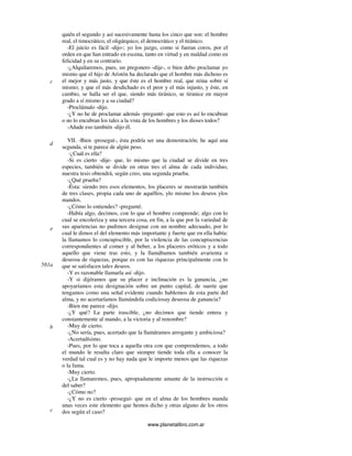 www.planetalibro.com.ar
quién el segundo y así sucesivamente hasta los cinco que son: el hombre
real, el timocrático, el oligárquico, el democrático y el tiránico.
-El juicio es fácil -dijo-; yo los juzgo, como si fueran coros, por el
orden en que han entrado en escena, tanto en virtud y en maldad como en
felicidad y en su contrario.
-¿Alquilaremos, pues, un pregonero -dije-, o bien debo proclamar yo
mismo que el hijo de Aristón ha declarado que el hombre más dichoso es
el mejor y más justo, y que éste es el hombre real, que reina sobre sí
mismo; y que el más desdichado es el peor y el más injusto, y éste, en
cambio, se halla ser el que, siendo más tiránico, se tiranice en mayor
grado a sí mismo y a su ciudad?
-Proclámalo -dijo.
-¿Y no he de proclamar además -pregunté- que esto es así lo encubran
o no lo encubran los tales a la vista de los hombres y los dioses todos?
-Añade eso también -dijo él.
VII. -Bien -proseguí-, ésta podría ser una demostración; he aquí una
segunda, si te parece de algún peso.
-¿Cuál es ella?
-Si es cierto -dije- que, lo mismo que la ciudad se divide en tres
especies, también se divide en otras tres el alma de cada individuo,
nuestra tesis obtendrá, según creo, una segunda prueba.
-¿Qué prueba?
-Ésta: siendo tres esos elementos, los placeres se mostrarán también
de tres clases, propia cada uno de aquéllos, ylo mismo los deseos ylos
mandos.
-¿Cómo lo entiendes? -pregunté.
-Había algo, decimos, con lo que el hombre comprende; algo con lo
cual se encoleriza y una tercera cosa, en fin, a la que por la variedad de
sus apariencias no pudimos designar con un nombre adecuado, por lo
cual le dimos el del elemento más importante y fuerte que en ella había:
la llamamos lo concupiscible, por la violencia de las concupiscencias
correspondientes al comer y al beber, a los placeres eróticos y a todo
aquello que viene tras esto, y la llamábamos también avarienta o
deseosa de riquezas, porque es con las riquezas principalmente con lo
que se satisfacen tales deseos.
-Y es razonable llamarla así -dijo.
-Y si dijéramos que su placer e inclinación es la ganancia, ¿no
apoyaríamos esta designación sobre un punto capital, de suerte que
tengamos como una señal evidente cuando hablemos de esta parte del
alma, y no acertaríamos llamándola codiciosay deseosa de ganancia?
-Bien me parece -dijo.
-¿Y qué? La parte irascible, ¿no decimos que tiende entera y
constantemente al mando, a la victoria y al renombre?
-Muy de cierto.
-¿No sería, pues, acertado que la llamáramos arrogante y ambiciosa?
-Acertadísimo.
-Pues, por lo que toca a aquella otra con que comprendemos, a todo
el mundo le resulta claro que siempre tiende toda ella a conocer la
verdad tal cual es y no hay nada que le importe menos que las riquezas
o la fama.
-Muy cierto.
-¿La llamaremos, pues, apropiadamente amante de la instrucción o
del saber?
-¿Cómo no?
-¿Y no es cierto -proseguí- que en el alma de los hombres manda
unas veces este elemento que hemos dicho y otras alguno de los otros
dos según el caso?
c
d
e
581a
b
c
 