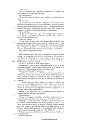 www.planetalibro.com.ar
-Así es -dijo.
-¿Por eso afirmamos que los géneros fundamentales de hombres son
tres: el filosófico, el ambicioso y el avaro?
-De entero acuerdo.
-¿Y tres las clases de placeres que subsisten respectivamente en
ellos?
-Muy de cierto.
-¿Y no sabes -dije- que, si fueras a preguntar sucesivamente a cada
uno de estos hombres cuál de sus vidas respectivas era más agradable,
cada uno alabaría sumamente la propia suya? ¿Y el hombre avaro dirá
que no valen nada el placer de los honores o el del saber al lado de la
ganancia a menos que en ellos haya algo que produzca dinero?
-Es verdad -dijo.
-¿Y qué dirá el ambicioso? -seguí-. ¿No tendrá por grosero el placer
de la riqueza, e igualmente por humo y fruslería el del saber si la
ciencia no lleva honra consigo?
-Así es ello -replicó.
-¿Y qué hemos de creer -dije- que piensa el filósofo de los otros
placeres en comparación con el de conocer la verdad tal cual es y estar
aprendiendo siempre algo en tal aspecto? ¿No pensará que están bien
lejos del placer verdadero y no los llamará con verdad placeres
forzosos, pues no los echaría de menos si no fuera por su necesidad?
-Hay que estar seguros de ello -dijo.
VIII. -Siendo así -dije- que están en discusión los placeres de cada
especie y la misma manera de vivir, no ya en lo que se refiere a cuál es
más decorosa o ignominiosa o mejor o peor, sino a cuál es más
agradable y exenta de pesares, ¿cómo podríamos saber cuál de esos
hombres habla con mayor verdad?
-No está en mí decirlo en modo alguno -replicó.
-Pues atiende a esto: ¿a quién corresponde juzgar lo que ha de ser
rectamente juzgado? ¿No es acaso a la experiencia, al talento y al
raciocinio? ¿O hay un medio de juzgar mejor que éstos?
-¿Cómo habría de haberlo? -preguntó.
-Atiende, pues. Siendo tres los hombres, ¿cuál te parece el de más
experiencia en todos los placeres de que hemos hablado? ¿Acaso el
avaro, puesto a conocer la verdad tal cual es, te parece más
experimentado del placer de saber que el filósofo del placer de la
ganancia?
-Va mucha diferencia -dijo-, porque este último ha gustado por
fuerza de los otros placeres desde su niñez, mientras que el avaro,
cuando le ocurra estudiar las esencias, no es forzoso que saboree la
dulzura de este placer ni que adquiera su experiencia, digo más, no le
será fácil aunque tenga empeño en ello.
-Grande es, por tanto -dije yo-, la ventaja que lleva el filósofo al
avaro en experiencia de estos dos placeres.
-Mucha de cierto.
-¿Y qué será respecto del ambicioso? ¿Acaso tendrá aquél menos
experiencia del placer de la honra que éste del placer de razonar?
-Por lo que toca a la honra -dijo-, si realizan aquello a que cada uno
ha aspirado, entonces a todos se les alcanza, porque, en efecto, el rico
recibe honra de mucha gente y lo mismo el valiente y el sabio, de modo
que todos tienen experiencia de cómo es el placer que da el ser
honrado; pero del placer propio de la contemplación del ser, de ése es
imposible que haya gustado ningún otro salvo el filósofo.
-Por tanto -dije-, en razón de experiencia éste es, de esos hombres, el
que juzga mejor.
-Con gran diferencia.
d
e
582a
b
c
d
 