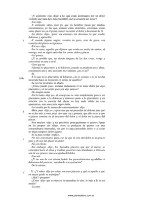 www.planetalibro.com.ar
-¿Y asimismo oyes decir a los que están dominados por un dolor
violento que nada hay más placentero que la cesación del dolor?
-Eso oigo.
-Y asimismo sabes, creo yo, que los hombres pasan por muchas
circunstancias en las que, cuando están doloridos, encomian como
sumo placer no ya el gozar, sino el no sentir el dolor y descansar de él.
-En efecto -dijo-, quizá sea entonces ese descanso lo que resulte
deleitoso y apetecible.
-Y cuando alguno -seguí-, estando en gozo, cese de gozar, esa
cesación del placer será penosa.
-Tal vez -dijo.
-Por lo tanto, aquello que dijimos que estaba en medio de ambos, el
sosiego, será en algún modo las dos cosas: dolor y placer.
-Así parece.
-¿Y es posible que, no siendo ninguna de las dos cosas, venga a
convertirse en una y otra?
-Creo que no.
-Además lo placentero y lo doloroso, cuando se producen en el alma,
constituyen uno y otro un cierto movimiento, ¿no es así?
-Sí.
-Y lo que no es placentero ni doloroso, ¿no es sosiego y no se nos ha
mostrado hace un momento en medio de aquéllos?
-Se nos ha mostrado, en efecto.
-¿Cómo puede, pues, tomarse rectamente el no tener dolor por algo
placentero y el no sentir gozo por algo penoso?
-De ningún modo.
-Por lo tanto -dije yo-, el sosiego no es, sino simplemente parece ser
placentero junto a lo doloroso y doloroso junto a lo placentero; y en
relación con la esencia del placer no hay nada válido en esas
apariencias, sino una cierta superchería.
-Así resulta por lo menos de tu razonamiento -dijo.
-Mira, pues -dije yo-, a placeres que no procedan de dolores para que
no te des más a creer, en el caso que voy a ponerte, que ello es así y que
el placer consiste en el descanso del dolor y el dolor en la pausa del
placer.
-Son muchos -dije- y los percibirás principalmente si quieres fijarte
en los propios del olfato. éstos se producen de pronto con una
extraordinaria intensidad, sin que les haya precedido dolor, y al cesar
no dejan tampoco dolor alguno.
-Es la pura verdad -replicó.
-No nos convencerá, pues, eso de que el cese del dolor es un placer
puro y el cese del placer un dolor.
-No, en efecto.
-Sin embargo -dije-, los llamados placeres que por el cuerpo se
extienden hacia el alma y resultan quizá los más abundantes e intensos
son de ese género: unas escapadas del dolor.
-Eso son.
-¿Y no son de esa misma índole los presentimientos agradables o
dolorosos del porvenir, nacidos de la expectación?
-De la misma.
X. -¿Y sabes -dije yo- cómo son esos placeres y qué es aquello a que
en mayor grado se asemejan?
-¿Qué? -preguntó.
-¿Crees -dije- que existen en la naturaleza lo alto, lo bajo y lo de en
medio?
-Lo creo.
e
584a
b
c
d
 