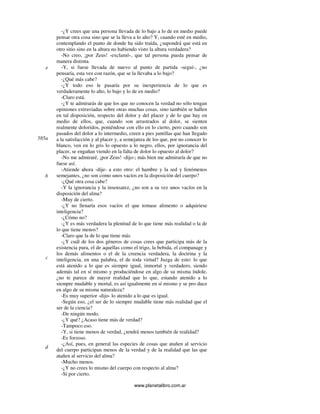 www.planetalibro.com.ar
-¿Y crees que una persona llevada de lo bajo a lo de en medio puede
pensar otra cosa sino que se la lleva a lo alto? Y, cuando esté en medio,
contemplando el punto de donde ha sido traída, ¿supondrá que está en
otro sitio sino en la altura no habiendo visto la altura verdadera?
-No creo, ¡por Zeus! -exclamó-, que tal persona pueda pensar de
manera distinta.
-Y, si fuese llevada de nuevo al punto de partida -seguí-, ¿no
pensaría, esta vez con razón, que se la llevaba a lo bajo?
-¿Qué más cabe?
-¿Y todo eso le pasaría por su inexperiencia de lo que es
verdaderamente lo alto, lo bajo y lo de en medio?
-Claro está.
-¿Y te admirarás de que los que no conocen la verdad no sólo tengan
opiniones extraviadas sobre otras muchas cosas, sino también se hallen
en tal disposición, respecto del dolor y del placer y de lo que hay en
medio de ellos, que, cuando son arrastrados al dolor, se sienten
realmente doloridos, poniéndose con ello en lo cierto, pero cuando son
pasados del dolor a lo intermedio, creen a pies juntillas que han llegado
a la satisfacción y al placer y, a semejanza de los que, por no conocer lo
blanco, ven en lo gris lo opuesto a lo negro, ellos, por ignorancia del
placer, se engañan viendo en la falta de dolor lo opuesto al dolor?
-No me admiraré, ¡por Zeus! -dijo-; más bien me admiraría de que no
fuese así.
-Atiende ahora -dije- a esto otro: el hambre y la sed y fenómenos
semejantes, ¿no son como unos vacíos en la disposición del cuerpo?
-¿Qué otra cosa cabe?
-Y la ignorancia y la insensatez, ¿no son a su vez unos vacíos en la
disposición del alma?
-Muy de cierto.
-¿Y no llenaría esos vacíos el que tomase alimento o adquiriese
inteligencia?
-¿Cómo no?
-¿Y es más verdadera la plenitud de lo que tiene más realidad o la de
lo que tiene menos?
-Claro que la de lo que tiene más.
-¿Y cuál de los dos géneros de cosas crees que participa más de la
existencia pura, el de aquellas como el trigo, la bebida, el companage y
los demás alimentos o el de la creencia verdadera, la doctrina y la
inteligencia, en una palabra, el de toda virtud? Juzga de esto: lo que
está atenido a lo que es siempre igual, inmortal y verdadero, siendo
además tal en sí mismo y produciéndose en algo de su misma índole,
¿no te parece de mayor realidad que lo que, estando atenido a lo
siempre mudable y mortal, es así igualmente en sí mismo y se pro duce
en algo de su misma naturaleza?
-Es muy superior -dijo- lo atenido a lo que es igual.
-Según eso, ¿el ser de lo siempre mudable tiene más realidad que el
ser de la ciencia?
-De ningún modo.
-¿Y qué? ¿Acaso tiene más de verdad?
-Tampoco eso.
-Y, si tiene menos de verdad, ¿tendrá menos también de realidad?
-Es forzoso.
-¿Así, pues, en general las especies de cosas que atañen al servicio
del cuerpo participan menos de la verdad y de la realidad que las que
atañen al servicio del alma?
-Mucho menos.
-¿Y no crees lo mismo del cuerpo con respecto al alma?
-Sí por cierto.
e
585a
b
c
d
 