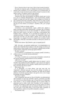 www.planetalibro.com.ar
-Eso es, bien de cierto, lo que viene a decir el que ensalza la justicia.
-En todos los respectos, pues, el alabador de la justicia dirá verdad y
mentirá el de la injusticia. Ya se mire al placer, ya a la buena fama, ya
al provecho, el que encomia lo justo acierta y el que lo censura no dice
nada en razón y ni siquiera conoce lo que censura.
-No creo -dijo- que lo conozca en modo alguno.
-Tratemos, por tanto, de persuadirle con dulzura, puesto que si yerra
no es por su voluntad. Preguntémosle: «¿No reconoceremos, hombre
bendito, el origen de la ley de lo digno y de lo indigno en el hecho de
que lo primero pone bajo el hombre, mejor dicho tal vez, bajo su parte
divina lo que hay en su naturaleza de salvaje y lo segundo esclaviza lo
que hay en él de manso a lo salvaje?». Asentirá a ello, ¿no? ¿O qué
dirá?
-Asentirá si sigue mi consejo -replicó.
-«Conforme a este razonamiento -seguí-, ¿habrá pues, alguien a
quien convenga tomar dinero injustamente si acontece que, al tomarlo,
esclaviza lo mejor de su ser a lo más miserable? Y, mientras el tomar
dinero por hacer esclavo a un hijo o a una hija, y precisamente bajo
hombres fieros y malvados, no le convendrá por grande que sea la
cantidad percibida, si somete, en cambio, sin compasión la parte más
divina que en él hay a la más impía e infame, ¿no se hará con ello
desgraciado y no pagará el oro de su soborno con un destino mucho
más terrible y fatal que el de Erifile al recibir el collar por la vida de su
esposo?»
-Mucho más ruinoso -dijo Glaucón-; que yo respondo por él.
XIII. -Así, pues, ¿no pensarás también que, si la irregularidad en la
vida ha sido vituperada desde antiguo, lo ha sido porque con ella se da
rienda suelta en mayor grado de lo conveniente a aquella bestia terrible,
a aquel grande y abigarrado animal que queda referido?
-Es claro -contestó.
-¿Y la insolencia y el mal humor no se censuran cuando lo leonino y
colérico crece y se extiende desmesuradamente?
-Bien de cierto.
-¿Y el lujo y la molicie no se censuran por la flojedad y remisión de
este mismo elemento cuando producen en él la cobardía?
-¿Qué otra cosa cabe?
-¿Y la lisonja y la bajeza, cuando alguno pone eso mismo, o sea lo
irascible, bajo aquella otra parte turbulenta y, por causa de las riquezas
y del insaciable apetito de ésta, humilla a aquélla desde la juventud y la
hace convertirse de león en mono?
-Bien seguro -dijo.
-Y el artesanado y la clase obrera, ¿por qué crees que son
vituperados? ¿Diremos que por otra cosa sino porque son gente en
quienes la parte mejor es débil por naturaleza, de modo que no puede
gobernar a las bestias que hay dentro, sino que las sirve y no es capaz
de aprender más que a adularlas?
-Eso parece -replicó.
-¿Por consiguiente, para que esa clase de hombres sea gobernada por
algo semejante a lo que rige al hombre superior, sostenemos que debe
ser esclava de este mismo hombre, que es el que lleva en sí el principio
rector divino; y esto no porque pensemos que el esclavo debe ser
gobernado para su daño, como creía Trasímaco de los sometidos a
gobierno, sino porque es mejor para todo ser el estar sujeto a lo divino
y racional, sea, capitalmente, que este elemento habite en él, sea, en
otro caso, que lo rija desde fuera, a fin de que todos, sometidos al
mismo gobierno, seamos en lo posible semejantes y amigos?
-Exactamente -dijo.
c
d
e
590a
b
c
d
e
 