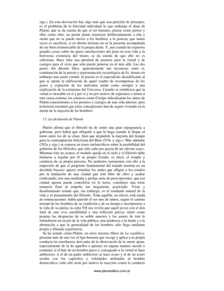 www.planetalibro.com.ar
sigs.). En esta desviación hay algo más que una petición de principio;
es el problema de la felicidad individual lo que embarga el alma de
Platón, que se da cuenta de que el ser humano, piense como piense y
obre como obre, no puede jamás renunciar deliberadamente a ella y
siente que no se puede mover a los hombres a la justicia, que tantas
veces es sacrificio, si en último término no se la presenta acompañada
de ese bien irrenunciable de la propia dicha. Y, aun cuando ha expuesto
grandes cosas sobre las puras satisfacciones del justo en esta vida y la
horrorosa existencia del tirano, se da cuenta de que ello no es
suficiente. Hace falta una plenitud de premios para la virtud y de
castigos para el vicio que sólo puede ponerse en el más allá. Las dos
partes del décimo libro, aparentemente tan inconexas entre sí,
condenación de la poesía y representación escatológica de Er, tienen sin
embargo una razón común: la poesía es el espectáculo desedificante al
que se opone la edificación de aquel cuadro de recompensas de los
justos y expiación de los malvados unido como siempre a una
explicación de la estructura del Universo. Cuando se establezca que la
virtud es deseable en sí y por sí y no por motivo de esperanza o temor u
otra causa externa, los estoicos como Crisipo ridiculizarán los mitos de
Platón concernientes a los premios y castigos de una vida ulterior; pero
la historia enseñará que estas concepciones han de seguir viviendo en la
mente de la mayoría de los hombres.
13. La desilusión de Platón
Platón afirma que el filósofo ha de sentir una gran repugnancia a
gobernar, pero habrá que obligarle a que lo haga cuando le llegue el
turno entre los de su clase, bien que dejándole la mayoría del tiempo
para la contemplación felicísima del Bien (519c y sigs.). Más adelante
(592a y sigs.) se expresa en tonos melancólicos sobre la posibilidad del
gobierno de los filósofos, que sólo cabe por gracia de un «divino azar».
Mientras éste no ocurra, el modelo queda en el cielo y el filósofo debe
limitarse a regular por él su propio Estado, es decir, el temple y
conducta de su propia persona. No podemos sustraemos con ello a la
impresión de que el propósito fundamental del tratado termina en un
decidido fracaso: querer remediar los males que afligen a los estados
por la fundación de una ciudad que esté libre de ellos y acabar
confesando, tras una meditada y prolija serie de prescripciones, que esa
ciudad apenas puede concebirse en la tierra, constituye una triste
renuncia final al empeño tan largamente acariciado. Triste y
desafortunado remate que, sin embargo, es el resultado natural de la
vida y el pensamiento del filósofo. Toda aquélla, en efecto, está tejida
de renunciaciones: había querido él ser uno de tantos, seguir el camino
normal de los hombres de su condición y de su tiempo e incorporarse a
la vida de su patria; la carta VII nos revela que aquel joven con el don
fatal de una viva sensibilidad y una reflexión precoz sintió como
propias las desgracias de su noble maestro y los azares de éste le
infundieron un recelo de la vida pública, una tendencia a la huida y a la
abstención a que la generalidad de los hombres sólo llega mediante
propia y dilatada experiencia.
Se ha notado cómo Platón, en estos mismos libros de La república,
presenta más de una vez el tipo humano que recoge y aplica a su propia
conducta las enseñanzas derivadas de la observación de la suerte ajena,
especialmente de la de aquellos a quienes en alguna manera sucede o
continúa: si el hijo de un hombre parco y consagrado a la virtud se hace
ambicioso, si el de un padre ambicioso se hace avaro y el de un avaro
resulta con los caprichos y veleidades atribuidas al hombre
democrático, todo ello tiene por motivo la reacción contra la conducta
 