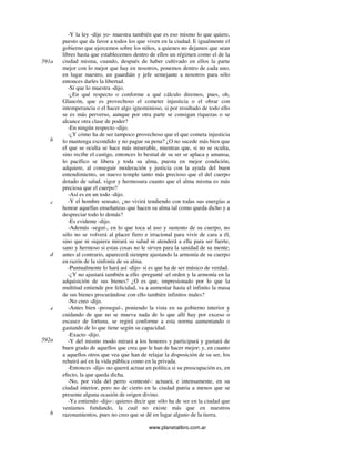 www.planetalibro.com.ar
-Y la ley -dije yo- muestra también que es eso mismo lo que quiere,
puesto que da favor a todos los que viven en la ciudad. E igualmente el
gobierno que ejercemos sobre los niños, a quienes no dejamos que sean
libres hasta que establecemos dentro de ellos un régimen como el de la
ciudad misma, cuando, después de haber cultivado en ellos la parte
mejor con lo mejor que hay en nosotros, ponemos dentro de cada uno,
en lugar nuestro, un guardián y jefe semejante a nosotros para sólo
entonces darles la libertad.
-Sí que lo muestra -dijo.
-¿En qué respecto o conforme a qué cálculo diremos, pues, oh,
Glaucón, que es provechoso el cometer injusticia o el obrar con
intemperancia o el hacer algo ignominioso, si por resultado de todo ello
se es más perverso, aunque por otra parte se consigan riquezas o se
alcance otra clase de poder?
-En ningún respecto -dijo.
-¿Y cómo ha de ser tampoco provechoso que el que cometa injusticia
lo mantenga escondido y no pague su pena? ¿O no sucede más bien que
el que se oculta se hace más miserable, mientras que, si no se oculta,
sino recibe el castigo, entonces lo bestial de su ser se aplaca y amansa,
lo pacífico se libera y toda su alma, puesta en mejor condición,
adquiere, al conseguir moderación y justicia con la ayuda del buen
entendimiento, un nuevo temple tanto más precioso que el del cuerpo
dotado de salud, vigor y hermosura cuanto que el alma misma es más
preciosa que el cuerpo?
-Así es en un todo -dijo.
-Y el hombre sensato, ¿no vivirá tendiendo con todas sus energías a
honrar aquellas enseñanzas que hacen su alma tal como queda dicho y a
despreciar todo lo demás?
-Es evidente -dijo.
-Además -seguí-, en lo que toca al uso y sustento de su cuerpo, no
sólo no se volverá al placer fiero e irracional para vivir de cara a él,
sino que ni siquiera mirará su salud ni atenderá a ella para ser fuerte,
sano y hermoso si estas cosas no le sirven para la sanidad de su mente;
antes al contrario, aparecerá siempre ajustando la armonía de su cuerpo
en razón de la sinfonía de su alma.
-Puntualmente lo hará así -dijo- si es que ha de ser músico de verdad.
-¿Y no ajustará también a ello -pregunté -el orden y la armonía en la
adquisición de sus bienes? ¿O es que, impresionado por lo que la
multitud entiende por felicidad, va a aumentar hasta el infinito la masa
de sus bienes procurándose con ello también infinitos males?
-No creo -dijo.
-Antes bien -proseguí-, poniendo la vista en su gobierno interior y
cuidando de que no se mueva nada de lo que allí hay por exceso o
escasez de fortuna, se regirá conforme a esta norma aumentando o
gastando de lo que tiene según su capacidad.
-Exacto -dijo.
-Y del mismo modo mirará a los honores y participará y gustará de
buen grado de aquellos que crea que le han de hacer mejor; y, en cuanto
a aquellos otros que vea que han de relajar la disposición de su ser, los
rehuirá así en la vida pública como en la privada.
-Entonces -dijo- no querrá actuar en política si su preocupación es, en
efecto, la que queda dicha.
-No, por vida del perro -contesté-: actuará, e intensamente, en su
ciudad interior, pero no de cierto en la ciudad patria a menos que se
presente alguna ocasión de origen divino.
-Ya entiendo -dijo-: quieres decir que sólo ha de ser en la ciudad que
veníamos fundando, la cual no existe más que en nuestros
razonamientos, pues no creo que se dé en lugar alguno de la tierra.
591a
b
c
d
e
592a
b
 