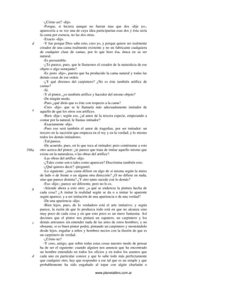 www.planetalibro.com.ar
-¿Cómo así? -dijo.
-Porque, si hiciera aunque no fueran mas que dos -dije yo-,
aparecería a su vez una de cuya idea participarían esas dos y ésta sería
la cama por esencia, no las dos otras.
-Exacto -dijo.
-Y fue porque Dios sabe esto, creo yo, y porque quiere ser realmente
creador de una cama realmente existente y no un fabricante cualquiera
de cualquier clase de camas, por lo que hizo ésa, única en su ser
natural.
-Es presumible.
-¿Te parece, pues, que le llamemos el creador de la naturaleza de ese
objeto o algo semejante?
-Es justo -dijo-, puesto que ha producido la cama natural y todas las
demás cosas de ese orden.
-¿Y qué diremos del carpintero? ¿No es éste también artífice de
camas?
-Sí.
-Y el pintor, ¿es también artífice y hacedor del mismo objeto?
-De ningún modo.
-Pues ¿qué dirás que es éste con respecto a la cama?
-Creo -dijo- que se le llamaría más adecuadamente imitador de
aquello de que los otros son artífices.
-Bien -dije-; según eso, ¿al autor de la tercera especie, empezando a
contar por la natural, le llamas imitador?
-Exactamente -dijo.
-Pues eso será también el autor de tragedias, por ser imitador: un
tercero en la sucesión que empieza en el rey y en la verdad; y lo mismo
todos los demás imitadores.
-Tal parece.
-De acuerdo, pues, en lo que toca al imitador; pero contéstame a esto
otro acerca del pintor: ¿te parece que trata de imitar aquello mismo que
existe en la naturaleza, o las obras del artífice?
-Las obras del artífice -dijo.
-¿Tales como son o tales como aparecen? Discrimina también esto.
-¿Qué quieres decir? -preguntó.
-Lo siguiente: ¿una cama difiere en algo de sí misma según la mires
de lado o de frente o en alguna otra dirección? ¿O no difiere en nada,
sino que parece distinta? ¿Y otro tanto sucede con lo demás?
-Eso -dijo-; parece ser diferente, pero no lo es.
-Atiende ahora a esto otro: ¿a qué se endereza la pintura hecha de
cada cosa? ¿A imitar la realidad según se da o a imitar lo aparente
según aparece, y a ser imitación de una apariencia o de una verdad?
-De una apariencia -dijo.
-Bien lejos, pues, de lo verdadero está el arte imitativo; y según
parece, la razón de que lo produzca todo está en que no alcanza sino
muy poco de cada cosa y en que esto poco es un mero fantasma. Así
decimos que el pintor nos pintará un zapatero, un carpintero y los
demás artesanos sin entender nada de las artes de estos hombres; y no
obstante, si es buen pintor podrá, pintando un carpintero y mostrándolo
desde lejos, engañar a niños y hombres necios con la ilusión de que es
un carpintero de verdad.
-¿Cómo no?
-Y creo, amigo, que sobre todas estas cosas nuestro modo de pensar
ha de ser el siguiente: cuando alguien nos anuncie que ha encontrado
un hombre entendido en todos los oficios y en todos los asuntos que
cada uno en particular conoce y que lo sabe todo más perfectamente
que cualquier otro, hay que responder a ese tal que es un simple y que
probablemente ha sido engañado al topar con algún charlatán o
d
e
598a
b
c
d
 