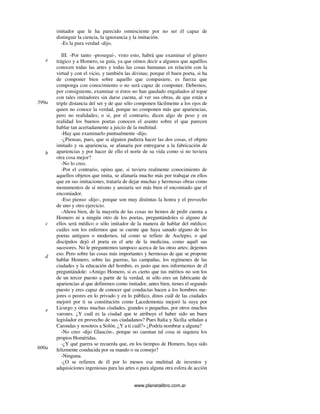 www.planetalibro.com.ar
imitador que le ha parecido omnisciente por no ser él capaz de
distinguir la ciencia, la ignorancia y la imitación.
-Es la pura verdad -dijo.
III. -Por tanto -proseguí-, visto esto, habrá que examinar el género
trágico y a Homero, su guía, ya que oímos decir a algunos que aquéllos
conocen todas las artes y todas las cosas humanas en relación con la
virtud y con el vicio, y también las divinas; porque el buen poeta, si ha
de componer bien sobre aquello que compusiere, es fuerza que
componga con conocimiento o no será capaz de componer. Debemos,
por consiguiente, examinar si éstos no han quedado engañados al topar
con tales imitadores sin darse cuenta, al ver sus obras, de que están a
triple distancia del ser y de que sólo componen fácilmente a los ojos de
quien no conoce la verdad, porque no componen más que apariencias,
pero no realidades; o si, por el contrario, dicen algo de peso y en
realidad los buenos poetas conocen el asunto sobre el que parecen
hablar tan acertadamente a juicio de la multitud.
-Hay que examinarlo puntualmente -dijo.
-¿Piensas, pues, que si alguien pudiera hacer las dos cosas, el objeto
imitado y su apariencia, se afanaría por entregarse a la fabricación de
apariencias y por hacer de ello el norte de su vida como si no tuviera
otra cosa mejor?
-No lo creo.
-Por el contrario, opino que, si tuviera realmente conocimiento de
aquellos objetos que imita, se afanaría mucho más por trabajar en ellos
que en sus imitaciones, trataría de dejar muchas y hermosas obras como
monumentos de sí mismo y ansiaría ser más bien el encomiado que el
encomiador.
-Eso pienso -dijo-, porque son muy distintas la honra y el provecho
de uno y otro ejercicio.
-Ahora bien, de la mayoría de las cosas no hemos de pedir cuenta a
Homero ni a ningún otro de los poetas, preguntándoles si alguno de
ellos será médico o sólo imitador de la manera de hablar del médico;
cuáles son los enfermos que se cuente que haya sanado alguno de los
poetas antiguos o modernos, tal como se refiere de Asclepio, o qué
discípulos dejó el poeta en el arte de la medicina, como aquél sus
sucesores. No le preguntemos tampoco acerca de las otras artes; dejemos
eso. Pero sobre las cosas más importantes y hermosas de que se propone
hablar Homero, sobre las guerras, las campañas, los regímenes de las
ciudades y la educación del hombre, es justo que nos informemos de él
preguntándole: «Amigo Homero, si es cierto que tus méritos no son los
de un tercer puesto a partir de la verdad, ni sólo eres un fabricante de
apariencias al que definimos como imitador, antes bien, tienes el segundo
puesto y eres capaz de conocer qué conductas hacen a los hombres me-
jores o peores en lo privado y en lo público, dinos cuál de las ciudades
mejoró por ti su constitución como Lacedemonia mejoró la suya por
Licurgo y otras muchas ciudades, grandes o pequeñas, por otros muchos
varones. ¿Y cuál es la ciudad que te atribuye el haber sido un buen
legislador en provecho de sus ciudadanos? Pues Italia y Sicilia señalan a
Carondas y nosotros a Solón. ¿Y a ti cuál?» ¿Podría nombrar a alguna?
-No creo -dijo Glaucón-, porque no cuentan tal cosa ni siquiera los
propios Homéridas.
-¿Y qué guerra se recuerda que, en los tiempos de Homero, haya sido
felizmente conducida por su mando o su consejo?
-Ninguna.
-¿O se refieren de él por lo menos esa multitud de inventos y
adquisiciones ingeniosas para las artes o para alguna otra esfera de acción
e
599a
b
c
d
e
600a
 