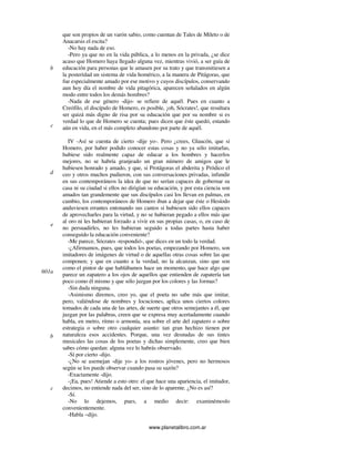 www.planetalibro.com.ar
que son propios de un varón sabio, como cuentan de Tales de Mileto o de
Anacarsis el escita?
-No hay nada de eso.
-Pero ya que no en la vida pública, a lo menos en la privada, ¿se dice
acaso que Homero haya llegado alguna vez, mientras vivió, a ser guía de
educación para personas que le amasen por su trato y que transmitiesen a
la posteridad un sistema de vida homérico, a la manera de Pitágoras, que
fue especialmente amado por ese motivo y cuyos discípulos, conservando
aun hoy día el nombre de vida pitagórica, aparecen señalados en algún
modo entre todos los demás hombres?
-Nada de ese género -dijo- se refiere de aquél. Pues en cuanto a
Creófilo, el discípulo de Homero, es posible, ¡oh, Sócrates!, que resultara
ser quizá más digno de risa por su educación que por su nombre si es
verdad lo que de Homero se cuenta; pues dicen que éste quedó, estando
aún en vida, en el más completo abandono por parte de aquél.
IV -Así se cuenta de cierto -dije yo-. Pero ¿crees, Glaucón, que si
Homero, por haber podido conocer estas cosas y no ya sólo imitarlas,
hubiese sido realmente capaz de educar a los hombres y hacerlos
mejores, no se habría granjeado un gran número de amigos que le
hubiesen honrado y amado, y que, si Protágoras el abderita y Pródico el
ceo y otros muchos pudieron, con sus conversaciones privadas, infundir
en sus contemporáneos la idea de que no serían capaces de gobernar su
casa ni su ciudad si ellos no dirigían su educación, y por esta ciencia son
amados tan grandemente que sus discípulos casi los llevan en palmas, en
cambio, los contemporáneos de Homero iban a dejar que éste o Hesíodo
anduviesen errantes entonando sus cantos si hubiesen sido ellos capaces
de aprovecharles para la virtud, y no se hubieran pegado a ellos más que
al oro ni les hubieran forzado a vivir en sus propias casas, o, en caso de
no persuadirles, no les hubieran seguido a todas partes hasta haber
conseguido la educación conveniente?
-Me parece, Sócrates -respondió-, que dices en un todo la verdad.
-¿Afirmamos, pues, que todos los poetas, empezando por Homero, son
imitadores de imágenes de virtud o de aquellas otras cosas sobre las que
componen; y que en cuanto a la verdad, no la alcanzan, sino que son
como el pintor de que hablábamos hace un momento, que hace algo que
parece un zapatero a los ojos de aquellos que entienden de zapatería tan
poco como él mismo y que sólo juzgan por los colores y las formas?
-Sin duda ninguna.
-Asimismo diremos, creo yo, que el poeta no sabe más que imitar,
pero, valiéndose de nombres y locuciones, aplica unos ciertos colores
tomados de cada una de las artes, de suerte que otros semejantes a él, que
juzgan por las palabras, creen que se expresa muy acertadamente cuando
habla, en metro, ritmo o armonía, sea sobre el arte del zapatero o sobre
estrategia o sobre otro cualquier asunto: tan gran hechizo tienen por
naturaleza esos accidentes. Porque, una vez desnudas de sus tintes
musicales las cosas de los poetas y dichas simplemente, creo que bien
sabes cómo quedan: alguna vez lo habrás observado.
-Sí por cierto -dijo.
-¿No se asemejan -dije yo- a los rostros jóvenes, pero no hermosos
según se los puede observar cuando pasa su sazón?
-Exactamente -dijo.
-¡Ea, pues! Atiende a esto otro: el que hace una apariencia, el imitador,
decimos, no entiende nada del ser, sino de lo aparente. ¿No es así?
-Sí.
-No lo dejemos, pues, a medio decir: examinémoslo
convenientemente.
-Habla ~dijo.
b
c
d
e
601a
b
c
 