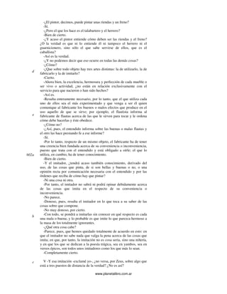 www.planetalibro.com.ar
-¿El pintor, decimos, puede pintar unas riendas y un freno?
-Sí.
-¿Pero el que los hace es el talabartero y el herrero?
-Bien de cierto.
-¿Y acaso el pintor entiende cómo deben ser las riendas y el freno?
¿O la verdad es que ni lo entiende él ni tampoco el herrero ni el
guarnicionero, sino sólo el que sabe servirse de ellos, que es el
caballista?
-Así es la verdad.
-¿Y no podemos decir que eso ocurre en todas las demás cosas?
-¿Cómo?
-¿Que sobre todo objeto hay tres artes distintas: la de utilizarlo, la de
fabricarlo y la de imitarlo?
-Cierto.
-Ahora bien, la excelencia, hermosura y perfección de cada mueble o
ser vivo o actividad, ¿no están en relación exclusivamente con el
servicio para que nacieron o han sido hechos?
-Así es.
-Resulta enteramente necesario, por lo tanto, que el que utiliza cada
uno de ellos sea el más experimentado y que venga a ser él quien
comunique al fabricante los buenos o malos efectos que produce en el
uso aquello de que se sirve; por ejemplo, el flautista informa al
fabricante de flautas acerca de las que le sirven para tocar y le ordena
cómo debe hacerlas y éste obedece.
-¿Cómo no?
-¿Así, pues, el entendido informa sobre las buenas o malas flautas y
el otro las hace prestando fe a ese informe?
-Sí.
-Por lo tanto, respecto de un mismo objeto, el fabricante ha de tener
una creencia bien fundada acerca de su conveniencia o inconveniencia,
puesto que trata con el entendido y está obligado a oírle; el que lo
utiliza, en cambio, ha de tener conocimiento.
-Bien de cierto.
-Y el imitador, ¿tendrá acaso también conocimiento, derivado del
uso, de las cosas que pinta, de si son bellas y buenas o no, o una
opinión recta por comunicación necesaria con el entendido y por las
órdenes que reciba de cómo hay que pintar?
-Ni una cosa ni otra.
-Por tanto, el imitador no sabrá ni podrá opinar debidamente acerca
de las cosas que imita en el respecto de su conveniencia o
inconveniencia.
-No parece.
-Donoso, pues, resulta el imitador en lo que toca a su saber de las
cosas sobre que compone.
-No muy donoso, por cierto.
-Con todo, se pondrá a imitarlas sin conocer en qué respecto es cada
una mala o buena; y lo probable es que imite lo que parezca hermoso a
la masa de los totalmente ignorantes.
-¿Qué otra cosa cabe?
-Parece, pues, que hemos quedado totalmente de acuerdo en esto: en
que el imitador no sabe nada que valga la pena acerca de las cosas que
imita; en que, por tanto, la imitación no es cosa seria, sino una niñería,
y en que los que se dedican a la poesía trágica, sea en yambos, sea en
versos épicos, son todos unos imitadores como los que más lo sean.
-Completamente cierto.
V -Y esa imitación -exclamé yo-, ¿no versa, por Zeus, sobre algo que
está a tres puestos de distancia de la verdad? ¿No es así?
d
e
602a
b
c
 