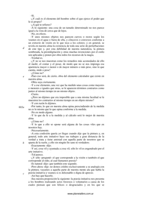 www.planetalibro.com.ar
-Sí.
-¿Y cuál es el elemento del hombre sobre el que ejerce el poder que
le es propio?
-¿A qué te refieres?
-A lo siguiente: una cosa de un tamaño determinado no nos parece
igual a la vista de cerca que de lejos.
-No, en efecto.
-Y unos mismos objetos nos parecen curvos o rectos según los
veamos en el agua o fuera de ella, y cóncavos o convexos conforme a
un extravío de visión en lo que toca a los colores; y en general, se
revela en nuestra alma la existencia de toda una serie de perturbaciones
de este tipo y, por esta debilidad de nuestra naturaleza, la pintura
sombreada, la prestidigitación y otras muchas invenciones por el estilo
son aplicadas y ponen por obra todos los recursos de la magia.
-Verdad es.
-¿Y no se nos muestran como los remedios más acomodados de ello
el medir, el contar y el pesar, de modo que no se nos imponga esa
apariencia mayor o menor o de mayor número o más peso, sino lo que
cuenta, mide o pesa?
-¿Cómo no?
-Pues eso será, de cierto, obra del elemento calculador que existe en
nuestra alma.
-Obra suya ciertamente.
-Y a ese elemento, una vez que ha medido unas cosas como mayores
o menores o iguales que otras, se le aparecen términos contrarios como
juntos al mismo tiempo en un mismo objeto.
-Cierto.
-¿Pero no dijimos que era imposible que a una misma facultad se le
muestren los contrarios al mismo tiempo en un objeto mismo?
-Y con razón lo dijimos.
-Por tanto, lo que en nuestra alma opina prescindiendo de la medida
no es lo mismo que lo que opina conforme a la medida.
-No en modo alguno.
-Y lo que da fe a la medida y al cálculo será lo mejor de nuestra
alma.
-¿Cómo no?
-Y lo que a ello se opone será alguna de las cosas viles que en
nosotros hay.
-Necesariamente.
-A esta confesión quería yo llegar cuando dije que la pintura y, en
general, todo arte imitativo hace sus trabajos a gran distancia de la
verdad y trata y tiene amistad con aquella parte de nosotros que se
aparta de la razón, y ello sin ningún fin sano ni verdadero.
-Exactamente -dijo.
-Y así, cosa vil y ayuntada a cosa vil, sólo lo vil es engendrado por el
arte imitativo.
-Tal parece.
-¿Y sólo -pregunté- el que corresponde a la visión o también el que
corresponde al oído, al cual llamamos poesía?
-Es natural -dijo- que también este segundo.
-Pero ahora -dije- no demos crédito exclusivamente a su analogía con
la pintura; vayamos a aquella parte de nuestra mente ala que habla la
poesía imitativa y veamos si es deleznable o digna de aprecio.
-Así hay que hacerlo.
-Sea nuestra proposición la siguiente: la poesía imitativa nos presenta
a los hombres realizando actos forzosos o voluntarios a causa de los
cuales piensan que son felices o desgraciados y en los que se
d
e
603a
b
c
 