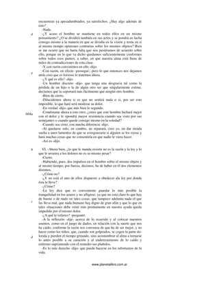 www.planetalibro.com.ar
encuentran ya apesadumbrados, ya satisfechos. ¿Hay algo además de
esto?
-Nada.
-¿Y acaso el hombre se mantiene en todos ellos en un mismo
pensamiento? ¿O se dividirá también en sus actos y se pondrá en lucha
consigo mismo a la manera en que se dividía en la visión y tenía en sí
al mismo tiempo opiniones contrarias sobre los mismos objetos? Bien
se me ocurre que no haría falta que nos pusiéramos de acuerdo sobre
ello, porque en lo que va dicho quedamos suficientemente conformes
sobre todos esos puntos, a saber, en que nuestra alma está llena de
miles de contradicciones de esta clase.
-Y con razón convinimos en ello -dijo.
-Con razón, en efecto -proseguí-; pero lo que entonces nos dejamos
atrás creo que es forzoso lo tratemos ahora.
-¿Y qué es ello? -dijo.
-Un hombre discreto -dije- que tenga una desgracia tal como la
pérdida de un hijo o la de algún otro ser que singularmente estime,
decíamos que la soportará más fácilmente que ningún otro hombre.
-Bien de cierto.
-Dilucidemos ahora si es que no sentirá nada o si, por ser esto
imposible, lo que hará será moderar su dolor.
-En verdad -dijo- que más bien lo segundo.
-Contéstame ahora a esto otro; ¿crees que este hombre luchará mejor
con el dolor y le opondrá mayor resistencia cuando sea visto por sus
semejantes o cuando quede consigo mismo en la soledad?
-Cuando sea visto, con mucha diferencia -dijo.
-Al quedarse solo, en cambio, no reparará, creo yo, en dar rienda
suelta a unos lamentos de que se avergonzaría si alguien se los oyese y
hará muchas cosas que no consentiría en que nadie le viera hacer.
-Así es -dijo.
VI. -Ahora bien, ¿lo que le manda resistir no es la razón y la ley y lo
que le arrastra a los dolores no es su mismo pesar?
-Cierto.
-Habiendo, pues, dos impulsos en el hombre sobre el mismo objeto y
al mismo tiempo, por fuerza, decimos, ha de haber en él dos elementos
distintos.
-¿Cómo no?
-¿Y no está el uno de ellos dispuesto a obedecer ala ley por donde
ésta le lleve?
-¿Cómo?
-La ley dice que es conveniente guardar lo más posible la
tranquilidad en los azares y no afligirse, ya que no está claro lo que hay
de bueno o de malo en tales cosas; que tampoco adelanta nada el que
las lleva mal, que nada humano hay digno de gran afán y que lo que en
tales situaciones debe venir más prontamente en nuestra ayuda queda
impedido por el mismo dolor.
-¿A qué te refieres? -preguntó.
-A la reflexión -dije- acerca de lo ocurrido y al colocar nuestros
asuntos, como en el juego de dados, en relación con la suerte que nos
ha caído, conforme la razón nos convenza de que ha de ser mejor, y no
hacer como los niños, que, cuando son golpeados, se cogen la parte do-
lorida y pierden el tiempo gritando, sino acostumbrar al alma a tornarse
lo antes posible a su curación y al enderezamiento de lo caído y
enfermo suprimiendo con el remedio sus plañidos.
-Es lo más derecho -dijo- que puede hacerse en los infortunios de la
vida.
d
e
604a
b
c
d
 