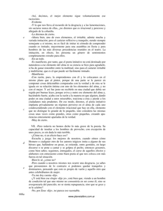 www.planetalibro.com.ar
-Así, decimos, el mejor elemento sigue voluntariamente ese
raciocinio.
-Evidente.
-Y lo que nos lleva al recuerdo de la desgracia y a las lamentaciones,
sin saciarse nunca de ellas, ¿no diremos que es irracional y perezoso y
allegado de la cobardía.
-Lo diremos de cierto.
-Ahora bien, uno de esos elementos, el irritable, admite mucha y
variada imitación; pero el carácter reflexivo y tranquilo, siendo siempre
semejante a sí mismo, no es fácil de imitar ni cómodo de comprender
cuando es imitado, mayormente para una asamblea en fiesta y para
hombres de las más diversas procedencias reunidos en el teatro. La
imitación, en efecto, les presenta un género de sentimientos
completamente extraño para ellos.
-En un todo.
-Es manifiesto, por tanto, que el poeta imitativo no está destinado por
naturaleza a ese elemento del alma ni su ciencia se hizo para agradarle,
si ha de ganar renombre entre la multitud, sino para el carácter irritable
y multiforme, que es el que puede ser fácilmente imitado.
-Manifiesto.
-Con razón, pues, la emprendemos con él y lo colocamos en el
mismo plano que al pintor, porque de una parte se le parece en
componer cosas deleznables comparadas con la verdad y de otra se le
iguala en su relación íntima con uno de los elementos del alma, y no
con el mejor. Y así fue justo no recibirle en una ciudad que debía ser
regida por buenas leyes, porque aviva y nutre ese elemento del alma y,
haciéndolo fuerte, acaba con la razón a la manera en que alguien, dando
poder en una ciudad a unos miserables, traiciona a ésta y pierde a los
ciudadanos más prudentes. De ese modo, diremos, el poeta imitativo
implanta privadamente un régimen perverso en el alma de cada uno
condescendiendo con el elemento irracional que hay en ella, elemento
que no distingue lo grande de lo pequeño, sino considera las mismas
cosas unas veces como grandes, otras como pequeñas, creando apa-
riencias enteramente apartadas de la verdad.
-Muy de cierto.
VII. -Pero todavía no hemos dicho lo más grave de la poesía. Su
capacidad de insultar a los hombres de provecho, con excepción de
unos pocos, es sin duda lo más terrible.
-¿Cómo no, si en efecto hace eso?
-Escucha y juzga: los mejores de nosotros, cuando oímos cómo
Homero o cualquier otro de los autores trágicos imita a alguno de sus
héroes que, hallándose en pesar, se extiende, entre gemidos, en largo
discurso o se pone a cantar y se golpea el pecho, entonces gozamos,
como bien sabes; seguimos, entregados, el curso de aquellos efectos y
alabamos con entusiasmo como buen poeta al que nos coloca con más
fuerza en tal situación.
-Bien lo sé, ¿cómo no?
-Pero cuando a nosotros mismos nos ocurre una desgracia, ya sabes
que presumimos de lo contrario si podemos quedar tranquilos y
dominarnos, pensando que esto es propio de varón y aquello otro que
antes celebrábamos de mujer.
-Ya me doy cuenta -dijo.
-¿Y está bien ese elogio -dije yo-, está bien que, viendo a un hombre
de condición tal que uno mismo no consentiría en ser como él, sino se
avergonzaría del parecido, no se sienta repugnancia, sino que se goce y
se le celebre?
-No, por Zeus -dijo-, no parece eso razonable.
e
605a
b
c
d
e
606a
 