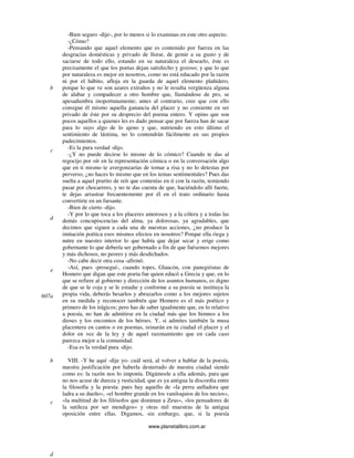 www.planetalibro.com.ar
-Bien seguro -dije-, por lo menos si lo examinas en este otro aspecto.
-¿Cómo?
-Pensando que aquel elemento que es contenido por fuerza en las
desgracias domésticas y privado de llorar, de gemir a su gusto y de
saciarse de todo ello, estando en su naturaleza el desearlo, éste es
precisamente el que los poetas dejan satisfecho y gozoso; y que lo que
por naturaleza es mejor en nosotros, como no está educado por la razón
ni por el hábito, afloja en la guarda de aquel elemento plañidero,
porque lo que ve son azares extraños y no le resulta vergüenza alguna
de alabar y compadecer a otro hombre que, llamándose de pro, se
apesadumbra inoportunamente; antes al contrario, cree que con ello
consigue él mismo aquella ganancia del placer y no consiente en ser
privado de éste por su desprecio del poema entero. Y opino que son
pocos aquellos a quienes les es dado pensar que por fuerza han de sacar
para lo suyo algo de lo ajeno y que, nutriendo en esto último el
sentimiento de lástima, no lo contendrán fácilmente en sus propios
padecimientos.
-Es la pura verdad -dijo.
-¿Y no puede decirse lo mismo de lo cómico? Cuando te das al
regocijo por oír en la representación cómica o en la conversación algo
que en ti mismo te avergonzarías de tomar a risa y no lo detestas por
perverso, ¿no haces lo mismo que en los temas sentimentales? Pues das
suelta a aquel prurito de reír que contenías en ti con la razón, temiendo
pasar por chocarrero, y no te das cuenta de que, haciéndolo allí fuerte,
te dejas arrastrar frecuentemente por él en el trato ordinario hasta
convertirte en un farsante.
-Bien de cierto -dijo.
-Y por lo que toca a los placeres amorosos y a la cólera y a todas las
demás concupiscencias del alma, ya dolorosas, ya agradables, que
decimos que siguen a cada una de nuestras acciones, ¿no produce la
imitación poética esos mismos efectos en nosotros? Porque ella riega y
nutre en nuestro interior lo que había que dejar secar y erige como
gobernante lo que debería ser gobernado a fin de que fuésemos mejores
y más dichosos, no peores y más desdichados.
-No cabe decir otra cosa -afirmó.
-Así, pues -proseguí-, cuando topes, Glaucón, con panegiristas de
Homero que digan que este poeta fue quien educó a Grecia y que, en lo
que se refiere al gobierno y dirección de los asuntos humanos, es digno
de que se le coja y se le estudie y conforme a su poesía se instituya la
propia vida, deberás besarlos y abrazarlos como a los mejores sujetos
en su medida y reconocer también que Homero es el más poético y
primero de los trágicos; pero has de saber igualmente que, en lo relativo
a poesía, no han de admitirse en la ciudad más que los himnos a los
dioses y los encomios de los héroes. Y, si admites también la musa
placentera en cantos o en poemas, reinarán en tu ciudad el placer y el
dolor en vez de la ley y de aquel razonamiento que en cada caso
parezca mejor a la comunidad.
-Esa es la verdad pura -dijo.
VIII. -Y he aquí -dije yo- cuál será, al volver a hablar de la poesía,
nuestra justificación por haberla desterrado de nuestra ciudad siendo
como es: la razón nos lo imponía. Digámosle a ella además, para que
no nos acuse de dureza y rusticidad, que es ya antigua la discordia entre
la filosofía y la poesía: pues hay aquello de «la perra aulladora que
ladra a su dueño», «el hombre grande en los vaniloquios de los necios»,
«la multitud de los filósofos que dominan a Zeus», «los pensadores de
la sutileza por ser mendigos» y otras mil muestras de la antigua
oposición entre ellas. Digamos, sin embargo, que, si la poesía
b
c
d
e
607a
b
c
d
 