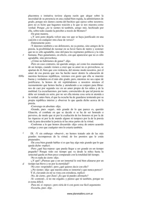 www.planetalibro.com.ar
placentera e imitativa tuviese alguna razón que alegar sobre la
necesidad de su presencia en una ciudad bien regida, la admitiríamos de
grado, porque nos damos cuenta del hechizo que ejerce sobre nosotros;
pero no es lícito que hagamos traición a lo que se nos muestra como
verdad. Porque ¿no te sientes tú también, amigo mío, hechizado por
ella, sobre todo cuando la percibes a través de Homero?
-En gran manera.
-¿Y será justo dejarla volver una vez que se haya justificado en una
canción o en cualquier otra clase de versos?
-Enteramente justo.
-Y daremos también a sus defensores, no ya poetas, sino amigos de la
poesía, la posibilidad de razonar en su favor fuera de metro y sostener
que no es sólo agradable, sino útil para los regímenes políticos y la vida
humana. Pues ganaríamos, en efecto, con que apareciese que no es sólo
agradable, sino provechosa.
-¿Cómo no habríamos de ganar? -dijo.
-Pero en caso contrario, mi querido amigo, así como los enamorados
de un tiempo, cuando vienen a creer que su amor no es provechoso, se
apartan de él, bien que con violencia, del mismo modo nosotros, por el
amor de esa poesía que nos ha hecho nacer dentro la educación de
nuestras hermosas repúblicas, veremos con gusto que ella se muestre
buena y verdadera en el más alto grado; pero, mientras no sea capaz de
justificarse, la hemos de oír repitiéndonos a nosotros mismos el
razonamiento que hemos hecho y atendiendo a su conjuro para librar-
nos de caer por segunda vez en un amor propio de los niños y de la
multitud. La escucharemos, por tanto, convencidos de que tal poesía no
debe ser tomada en serio, por no ser ella misma cosa seria ni atenida a
la verdad; antes bien, el que la escuche ha de guardarse temiendo por su
propia república interior y observar lo que queda dicho acerca de la
poesía.
-Convengo en absoluto -dijo.
-Grande, pues -seguí-, más grande de lo que parece es, querido
Glaucón, el combate en que se decide si se ha de ser honrado o
perverso, de modo que ni por la exaltación de los honores ni por la de
las riquezas ni por la de mando alguno ni tampoco por la de la poesía
vale la pera descuidar la justicia ni las otras partes de la virtud.
-Conforme a lo que hemos discurrido -dijo- estoy de entero acuerdo
contigo y creo que cualquier otro lo estaría también.
IX. -Y sin embargo -observé-, no hemos tratado aún de las más
grandes recompensas de la virtud, de los premios que le están
preparados.
-De cosa bien grande hablas si es que hay algo más grande que lo que
queda dicho -replicó.
-Pero ¿qué hay-repuse- que pueda llegar a ser grande en un tiempo
pequeño? Porque todo ese tiempo que va desde la niñez hasta la
senectud queda en bien poco comparado con la totalidad del tiempo.
-No es nada de cierto -dijo.
-¿Y qué? ¿Piensas que a un ser inmortal le está bien afanarse por un
tiempo tan breve y no por la eternidad?
-No creo -respondió-; pero ¿qué quieres decir con ello?
-¿No sientes -dije- que nuestra alma es inmortal y que nunca perece?
Y él, clavando en mí su vista con extrañeza, replicó:
-No, de cierto, ¡por Zeus! ¿Es que tú puedes afirmarlo?
-Sí -contesté-, si no me engaño; y pienso que tú también, porque no
es tema difícil.
-Para mí, sí -repuso-; pero oiría de ti con gusto ese fácil argumento.
-Escucha, pues -dije.
e
608a
b
c
d
 