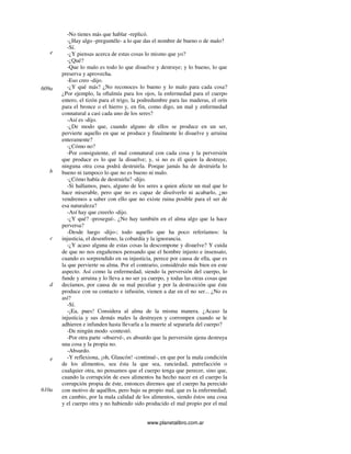 www.planetalibro.com.ar
-No tienes más que hablar -replicó.
-¿Hay algo -preguntéle- a lo que das el nombre de bueno o de malo?
-Sí.
-¿Y piensas acerca de estas cosas lo mismo que yo?
-¿Qué?
-Que lo malo es todo lo que disuelve y destruye; y lo bueno, lo que
preserva y aprovecha.
-Eso creo -dijo.
-¿Y qué más? ¿No reconoces lo bueno y lo malo para cada cosa?
¿Por ejemplo, la oftalmía para los ojos, la enfermedad para el cuerpo
entero, el tizón para el trigo, la podredumbre para las maderas, el orín
para el bronce o el hierro y, en fin, como digo, un mal y enfermedad
connatural a casi cada uno de los seres?
-Así es -dijo.
-¿De modo que, cuando alguno de ellos se produce en un ser,
pervierte aquello en que se produce y finalmente lo disuelve y arruina
enteramente?
-¿Cómo no?
-Por consiguiente, el mal connatural con cada cosa y la perversión
que produce es lo que la disuelve; y, si no es él quien la destruye,
ninguna otra cosa podrá destruirla. Porque jamás ha de destruirla lo
bueno ni tampoco lo que no es bueno ni malo.
-¿Cómo había de destruirla? -dijo.
-Si hallamos, pues, alguno de los seres a quien afecte un mal que lo
hace miserable, pero que no es capaz de disolverlo ni acabarlo, ¿no
vendremos a saber con ello que no existe ruina posible para el ser de
esa naturaleza?
-Así hay que creerlo -dijo.
-¿Y qué? -proseguí-. ¿No hay también en el alma algo que la hace
perversa?
-Desde luego -dijo-; todo aquello que ha poco referíamos: la
injusticia, el desenfreno, la cobardía y la ignorancia.
-¿Y acaso alguna de estas cosas la descompone y disuelve? Y cuida
de que no nos engañemos pensando que el hombre injusto e insensato,
cuando es sorprendido en su injusticia, perece por causa de ella, que es
la que pervierte su alma. Por el contrario, considéralo más bien en este
aspecto. Así como la enfermedad, siendo la perversión del cuerpo, lo
funde y arruina y lo lleva a no ser ya cuerpo, y todas las otras cosas que
decíamos, por causa de su mal peculiar y por la destrucción que éste
produce con su contacto e infusión, vienen a dar en el no ser... ¿No es
así?
-Sí.
-¡Ea, pues! Considera al alma de la misma manera. ¿Acaso la
injusticia y sus demás males la destruyen y corrompen cuando se le
adhieren e infunden hasta llevarla a la muerte al separarla del cuerpo?
-De ningún modo -contestó.
-Por otra parte -observé-, es absurdo que la perversión ajena destruya
una cosa y la propia no.
-Absurdo.
-Y reflexiona, ¡oh, Glaucón! -continué-, en que por la mala condición
de los alimentos, sea ésta la que sea, ranciedad, putrefacción o
cualquier otra, no pensamos que el cuerpo tenga que perecer, sino que,
cuando la corrupción de esos alimentos ha hecho nacer en el cuerpo la
corrupción propia de éste, entonces diremos que el cuerpo ha perecido
con motivo de aquéllos, pero bajo su propio mal, que es la enfermedad;
en cambio, por la mala calidad de los alimentos, siendo éstos una cosa
y el cuerpo otra y no habiendo sido producido el mal propio por el mal
e
609a
b
c
d
e
610a
 