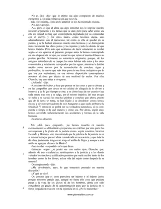 www.planetalibro.com.ar
-No es fácil -dije- que lo eterno sea algo compuesto de muchos
elementos y con una composición que no es la
más conveniente, como en lo anterior se nos ha mostrado el alma.
-No, no es propio.
-Así, pues, el que el alma sea algo inmortal nos lo impone nuestro
reciente argumento y los demás que se dan; pero para saber cómo sea
ella en verdad no hay que contemplarla degradada por su comunidad
con el cuerpo y por otros males, como lavemos ahora, sino
adecuadamente con el raciocinio, tal como es ella al quedar en su
pureza, y se la hallará entonces mucho más hermosa y se distinguirán
más claramente las obras justas y las injustas y todo lo demás de que
hemos tratado. Pero esto que acabamos de decir solamente es verdad
según se nos aparece al presente, porque antes la hemos contemplado
en una disposición tal que, así como los que veían al marino Glauco no
podían percibir fácilmente su naturaleza originaria, porque, de los
antiguos miembros de su cuerpo, los unos habían sido rotos y los otros
consumidos y totalmente estropeados por las aguas, mientras le habían
nacido otros nuevos por la acumulación de conchas, algas y
piedrecillas, de suerte que más bien parecía una fiera cualquiera que lo
que era por nacimiento, en esa misma disposición contemplamos
nosotros al alma por efecto de una multitud de males. Por ello,
Glaucón, hay que mirar a otra parte.
-¿Adónde? -dijo.
-A su amor del saber, y hay que pensar en las cosas a que se abraza y
en las compañías que desea en su calidad de allegada de lo divino e
inmortal y de lo que siempre existe; y en cómo haya de ser cuando vaya
toda entera tras esto y se salga, por el mismo impulso, del mar en que
se halla y se sacuda las muchas piedras y conchas que ahora, puesto
que de la tierra se nutre, se han fijado a su alrededor: costra térrea,
rocosa y silvestre procedente de esos banquetes a que suele atribuirse la
felicidad. Y entonces se podrá ver su verdadera naturaleza, si es com-
puesta o simple o de qué manera y cómo sea. Por ahora, según creo,
hemos recorrido suficientemente sus accidentes y formas en la vida
humana.
-En efecto -observó.
XII. -Así, pues -pregunté-, ¿no hemos resuelto en nuestro
razonamiento las dificultades propuestas sin celebrar por otra parte las
recompensas y la gloria de la justicia como, según vosotros, hicieron
Hesíodo y Homero, sino encontrando que la práctica de la justicia es en
sí misma lo mejor para el alma considerada en su esencia, y que ésta ha
de obrar justamente tenga o no tenga el anillo de Giges y aunque a este
anillo se agregue el casco de Hades?
-Pura verdad -respondió- es lo que dices.
-Entonces -seguí- ¿se podrá ver con malos ojos, Glaucón, que,
además de esas excelencias, restituyamos a la justicia y a las demás
virtudes los muchos y calificados premios que suele recibir tanto de los
hombres como de los dioses, así en vida del sujeto como después de su
muerte?
-De ningún modo -dijo.
-¿Me devolveréis, pues, lo que tomasteis prestado en nuestra
discusión?
-¿Y qué es ello?
-Os concedí que el justo pareciera ser injusto y el injusto justo;
porque vosotros creíais que, aunque no fuera ello cosa que pudiera
pasar a la vista de los dioses ni de los hombres, debía con todo
concederse en gracia de la argumentación para que la justicia en sí
fuese juzgada en relación con la injusticia en sí. ¿No lo recuerdas?
c
d
e
612a
b
c
d
 