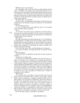 www.planetalibro.com.ar
-Mal haría -dijo- en no recordarlo.
-Por consiguiente -dije-, puesto que ahora ya están juzgadas, pido de
nuevo, en nombre de la justicia, que reconozcamos que ésta se nos
muestra tal como corresponde al buen nombre que tiene entre los dioses
y los hombres; y ello a fin de que recoja los premios del vencedor que
gana por su fama y da a los que la poseen, puesto que ya la hemos visto
conceder los bienes derivados de su propia esencia sin engaño para los
que de veras la abrazan.
-Razonable -dijo- es lo que pides.
-Así, pues -dije-, ¿me restituiréis primeramente la afirmación de que
ninguno de esos dos hombres escapa en su manera de ser a la mirada de
los dioses?
-Te la restituiremos -dijo.
-Y, si no se ocultan, el uno será amado por ellos y el otro odiado
según convinimos desde el principio.
-Así es.
-¿Y no hemos de reconocer que al amado de los dioses todas las
cosas que de esos dioses procedan le han de venir de la manera más
favorable salvo algún mal necesario que traiga desde su nacimiento por
consecuencia de un yerro anterior?
-Bien seguro.
-Por tanto, del hombre justo hay que pensar que, si vive en pobreza o
en enfermedades o en algún otro de los que parecen males, todo ello
terminará para él en bien sea durante su vida, sea después de su muerte.
Porque nunca será abandonado por los dioses el que se esfuerza por
hacerse justo y parecerse a la divinidad, en cuanto es posible al ser
humano la práctica de lavirtud.
-Es de creer -dijo- que el tal no será abandonado por su semejante.
-Y en cuanto al injusto, ¿no habrá que pensar lo contrario de todo
esto?
-Sin duda ninguna.
-Éstos serán, pues, los galardones que hay para el justo de parte de
los dioses.
-Al menos en mi opinión -dijo.
-¿Y qué -dije yo- recibirán de los hombres? ¿No será ello como voy a
decir si nos ponemos en la realidad? A los hombres desenvueltos e
injustos, ¿no les pasa como a los corredores que corren bien a la salida
y mal al regreso? Saltan con rapidez al comienzo; pero al fin quedan en
ridículo dejando precipitadamente la prueba con las orejas gachas y sin
corona. Por el contrario los expertos de verdad en la carrera llegan al
fin, recogen los premios y son coronados. ¿No ocurre así de ordinario
con los justos? Al final de cada una de sus acciones, de sus tratos con
los demás y de la vida, ¿no quedan con buena fama y reciben las
recompensas de los hombres?
-Bien de cierto.
-¿Te avendrás, pues, a que diga yo acerca de ellos todo lo que tú
decías acerca de los injustos? Diré, en efecto, que los justos, cuando
llegan a mayores, mandan en sus ciudades si quieren mandar, casan con
quien quieren y dan sus hijos en matrimonio a quien se les antoja; en
fin, todo lo que tú afirmabas de los otros lo afirmo yo de ellos. Y, con
respecto a los injustos, he de decir que en su mayoría, aunque se
encubran durante su juventud, son cogidos al final de su carrera, se
hacen con ello dignos de risa y, al llegar a viejos, son despiadadamente
vejados por forasteros y conciudadanos, reciben azotes y al fin sufren,
dalo por dicho, todas aquellas cosas que tú tenías con razón por tan
duras. Pues bien, considera tú, como digo, si te has de avenir a esto.
-En un todo -dijo-, porque es razonable lo que afirmas.
e
613a
b
c
d
e
614a
 