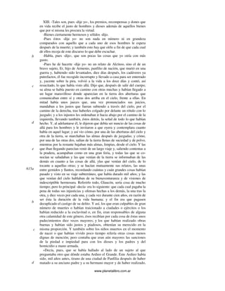 www.planetalibro.com.ar
XIII. -Tales son, pues -dije yo-, los premios, recompensas y dones que
en vida recibe el justo de hombres y dioses además de aquellos bienes
que por sí misma les procura la virtud.
-Bienes ciertamente hermosos y sólidos -dijo.
-Pues éstos -dije yo- no son nada en número ni en grandeza
comparados con aquello que a cada uno de esos hombres le espera
después de la muerte; y también esto hay que oírlo a fin de que cada cual
de ellos recoja de este discurso lo que debe escuchar.
-Habla, pues -dijo-, que son pocas las cosas que yo oiría con más
gusto.
-Pues he de hacerte -dije yo- no un relato de Alcínoo, sino el de un
bravo sujeto, Er, hijo de Armenio, panfilio de nación, que murió en una
guerra y, habiendo sido levantados, diez días después, los cadáveres ya
putrefactos, él fue recogido incorrupto y llevado a casa para ser enterrado
y, yacente sobre la pira, volvió a la vida a los doce días y contó, así
resucitado, lo que había visto allá. Dijo que, después de salir del cuerpo,
su alma se había puesto en camino con otras muchas y habían llegado a
un lugar maravilloso donde aparecían en la tierra dos aberturas que
comunicaban entre sí y otras dos arriba en el cielo, frente a ellas. En
mitad había unos jueces que, una vez pronunciados sus juicios,
mandaban a los justos que fueran subiendo a través del cielo, por el
camino de la derecha, tras haberles colgado por delante un rótulo con lo
juzgado; y a los injustos les ordenaban ir hacia abajo por el camino de la
izquierda, llevando también, éstos detrás, la señal de todo lo que habían
hecho. Y, al adelantarse él, le dijeron que debía ser nuncio de las cosas de
allá para los hombres y le invitaron a que oyera y contemplara cuanto
había en aquel lugar; y así vio cómo, por una de las aberturas del cielo y
otra de la tierra, se marchaban las almas después de juzgadas; y cómo,
por una de las otras dos, salían de la tierra llenas de suciedad y de polvo,
mientras por la restante bajaban más almas, limpias, desde el cielo. Y las
que iban llegando parecían venir de un largo viaje y, saliendo contentas a
la pradera, acampaban como en una gran feria, y todas las que se co-
nocían se saludaban y las que venían de la tierra se informaban de las
demás en cuanto a las cosas de allá, ylas que venían del cielo, de lo
tocante a aquellas otras; y se hacían mutuamente sus relatos, las unas
entre gemidos y llantos, recordando cuántas y cuán grandes cosas habían
pasado y visto en su viaje subterráneo, que había durado mil años; y las
que venían del cielo hablaban de su bienaventuranza y de visiones de
indescriptible hermosura. Referirlo todo, Glaucón, sería cosa de mucho
tiempo; pero lo principal -decía- era lo siguiente: que cada cual pagaba la
pena de todas sus injusticias y ofensas hechas a los demás, la una tras la
otra, y diez veces por cada una, y cada vez durante cien años, en razón de
ser ésta la duración de la vida humana; y el fin era que pagasen
decuplicado el castigo de su delito. Y así, los que eran culpables de gran
número de muertes o habían traicionado a ciudades o ejércitos o los
habían reducido a la esclavitud o, en fin, eran responsables de alguna
otra calamidad de este género, ésos recibían por cada cosa de éstas unos
padecimientos diez veces mayores; y los que habían realizado obras
buenas y habían sido justos y piadosos, obtenían su merecido en la
misma proporción. Y también sobre los niños muertos en el momento
de nacer o que habían vivido poco tiempo refería otras cosas menos
dignas de mención; pero contaba que eran aún mayores las sanciones
de la piedad e impiedad para con los dioses y los padres y del
homicidio a mano armada.
»Decía, pues, que se había hallado al lado de un sujeto al que
preguntaba otro que dónde estaba Ardieo el Grande. Este Ardieo había
sido, mil años antes, tirano de una ciudad de Panfilia después de haber
matado a su anciano padre y a su hermano mayor y de haber realizado,
b
c
d
e
615a
b
c
d
 