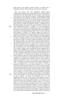 www.planetalibro.com.ar
según decían, otros muchos crímenes impíos. Y contaba que el
preguntado contestó: "No ha venido ni es de creer que venga aquí.
XIV »"En efecto, entre otros espectáculos terribles hemos
contemplado el siguiente: una vez que estuvimos cerca de la abertura y
a punto de subir, tras haber pasado por todo lo demás, vimos de pronto
a ese Ardieo y a otros, tiranos en su mayoría. Y había también algunos
particulares de los más pecadores, a todos los cuales la abertura, cuando
ya pensaban que iban a subir, no los recibía, sino que, por el contrario,
daba un mugido cada vez que uno de estos sujetos, incurables en su
perversidad o que no habían pagado suficientemente su pena, trataba de
subir. Entonces -contaba- unos hombres salvajes y, según podía verse,
henchidos de fuego, que estaban allá y oían el mugido, se llevaban a los
unos cogiéndolos por medio, y a Ardieo y a a otros les ataban las
manos, los pies y la cabeza y, arrojándolos por tierra y desollándolos,
los sacaban a orilla del camino, los desgarraban sobre unos aspálatos y
declaraban a los que iban pasando por qué motivos y cómo los llevaban
para arrojarlos al Tártaro". Allí -decía-, aunque eran muchos los
terrores que ya habían sentido, les superaba a todos el que tenían de oír
aquella voz en la subida; y, si callaba, subían con el máximo contento.
Tales eran las penas y castigos, y las recompensas en correspondencia
con ellos. Y, después de pasar siete días en la pradera, cada uno tenía
que levantar el campo en el octavo y ponerse en marcha; y otros cuatro
días después llegaban a un paraje desde cuya altura podían dominar la
luz extendida a través del cielo y de la tierra, luz recta como una
columna y semejante, más que a ninguna otra, a la del arco iris, bien
que más brillante y más pura. Llegaban a ella en un día de jornada y
allí, en la mitad de la luz, vieron, tendidos desde el cielo, los extremos
de las cadenas, porque esta luz encadenaba el cielo sujetando toda su
esfera como las ligaduras de las trirremes. Y desde los extremos vieron
tendido el huso de la Necesidad, merced al cual giran todas las esferas.
Su vara y su gancho eran de acero, y la tortera, de una mezcla de esta y
de otras materias. Y la naturaleza de esa tortera era la siguiente: su
forma, como las de aquí, pero, según lo que dijo, había que concebirla a
la manera de una tortera vacía y enteramente hueca en la que se hubiese
embutido otra semejante más pequeña, como las cajas cuando se
ajustan unas dentro de otras; y así una tercera y una cuarta y otras
cuatro más. Ocho eran, en efecto, las torteras en total, metidas unas en
otras, y mostraban arriba sus bordes como círculos, formando la
superficie continua de una sola tortera alrededor de la vara que
atravesaba de parte a parte el centro de la octava. La tortera primera y
exterior tenía más ancho que el de las otras su borde circular; seguíale
en anchura el de la sexta; el tercero era el de la cuarta; el cuarto, el de la
octava; el quinto, el de la séptima; el sexto, el de la quinta; el séptimo,
el de la tercera, y el octavo, el de la segunda. El borde de la tortera
mayor era también el más estrellado; el de la séptima, el más brillante;
el de la octava recibía su color del brillo que le daba el de la séptima;
los de la segunda y la quinta eran semejantes entre sí y más
amarillentos que los otros; el tercero era el más blanco de color; el
cuarto, rojizo y el sexto tenía el segundo lugar por su blancura. El huso
todo daba vueltas con movimiento uniforme, y en ese todo que así
giraba los siete círculos más interiores daban vueltas a su vez, lenta-
mente y en sentido contrario al conjunto; de ellos el que llevaba más
velocidad era el octavo; seguíanle el séptimo, el sexto y el quinto, los
tres a una; el cuarto les parecía que era el tercero en la velocidad de ese
movimiento retrógrado; el tercero, el cuarto; y el segundo, el quinto. El
huso mismo giraba en la falda de la Necesidad, y encima de cada uno
de los círculos iba una Sirena que daba también vueltas y lanzaba una
e
616a
b
c
d
e
617a
 