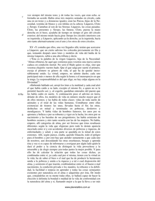 www.planetalibro.com.ar
voz siempre del mismo tono; y de todas las voces, que eran ocho, se
formaba un acorde. Había otras tres mujeres sentadas en círculo, cada
una en un trono y a distancias iguales; eran las Parcas, hijas de la Ne-
cesidad, vestidas de blanco y con ínfulas en la cabeza: Láquesis, Cloto
y Átropo. Cantaban al son de las Sirenas: Láquesis, las cosas pasadas;
Cloto, las presentes y Átropo, las futuras. Cloto, puesta la mano
derecha en el huso, ayudaba de tiempo en tiempo el giro del círculo
exterior; del mismo modo hacía girar Átropo los círculos interiores con
su izquierda; y Láquesis, aplicando ya la derecha, ya la izquierda, hacía
otro tanto alternativamente con el uno y los otros de estos círculos.
XV »Y contaba que ellos, una vez llegados allá, tenían que acercarse
a Láquesis; que un cierto adivino los colocaba previamente en fila y
que, tomando después unos lotes y modelos de vida del halda de la
misma Láquesis, subía a una alta tribuna y decía:
»"Ésta es la palabra de la virgen Láquesis, hija de la Necesidad:
‘Almas efímeras, he aquí que comienza para vosotras una nueva carrera
caduca en condición mortal. No será el Hado quien os elija, sino que
vosotras elegiréis vuestro hado. Que el que salga por suerte el primero,
escoja el primero su género de vida, al que ha de quedar inexo-
rablemente unido. La virtud, empero, no admite dueño; cada uno
participará más o menos de ella según la honra o el menosprecio en que
la tenga. La responsabilidad es del que elige; no hay culpa alguna en la
Divinidad’”.
»Habiendo hablado así, arrojó los lotes a la multitud y cada cual alzó
el que había caído a su lado, excepto el mismo Er, a quien no se le
permitió hacerlo así; y, al cogerlo, quedaban enterados del puesto que
les había caído en suerte. A continuación puso el adivino en tierra,
delante de ellos, los modelos de vida en número mucho mayor que el
de ellos mismos; y las había de todas clases: vidas de toda suerte de
animales y el total de las vidas humanas. Contábanse entre ellas
existencias de tiranos: las unas, llevadas hasta el fin; las otras,
deshechas en mitad y terminadas en pobrezas, destierros y
mendigueces. Y había vidas de hombres famosos, los unos por su
apostura y belleza o por su robustez y vigor en la lucha, los otros por su
nacimiento y las hazañas de sus progenitores; las había asimismo de
hombres oscuros y otro tanto ocurría con las de las mujeres. No había,
empero, allí categorías de alma, por ser forzoso que éstas resultasen
diferentes según la vida que eligieran; pero todo lo demás aparecía
mezclado entre sí y con accidentes diversos de pobrezas y riquezas, de
enfermedades y salud, y una parte se quedaba en la mitad de estos
extremos. Allí, según parece, estaba, querido Glaucón, todo el peligro
para el hombre; y por esto hay que atender sumamente a que cada uno
de nosotros, aun descuidando las otras enseñanzas, busque y aprenda
ésta y vea si es capaz de informarse y averiguar por algún lado quién le
dará el poder y la ciencia de distinguir la vida provechosa y la
miserable y de elegir siempre yen todas partes la mejor posible. Y para
ello ha de calcular la relación que todas las cosas dichas, ya
combinadas entre sí, ya cada cual por sí misma, tienen con la virtud en
la vida; ha de saber el bien o el mal que ha de producir la hermosura
unida a la pobreza y unida a la riqueza y a tal o cual disposición del
alma, y asimismo el que traerán, combinándose entre sí, el bueno o mal
nacimiento, la condición privada o los mandos, la robustez o la debili-
dad, la facilidad o torpeza en aprender y todas las cosas semejantes
existentes por naturaleza en el alma o adquiridas por ésta. De modo
que, cotejándolas en su mente todas ellas, se hallará capaz de hacer la
elección si delimita la bondad o maldad de la vida de conformidad con
la naturaleza del alma y si, llamando mejor a la que la lleva a ser más
c
d
e
618a
b
c
 