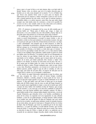www.planetalibro.com.ar
justa y peor a la que la lleva a ser más injusta, deja a un lado todo lo
demás: hemos visto, en efecto, que tal es la mejor elección para el
hombre así en vida como después de la muerte. Y al ir al Hades hay
que llevar esta opinión firme como el acero para no dejarse allí
impresionar por las riquezas y males semejantes y para no caer en tira-
nías y demás prácticas de este estilo, con lo que se realizan muchos e
insanables daños y se sufren mayores; antes bien, hay que saber elegir
siempre una vida media entre los extremos y evitar en lo posible los
excesos en uno y otro sentido, tanto en esta vida como en la ulterior,
porque así es como llega el hombre a mayor felicidad.
XVI. »Y entonces el mensajero de las cosas de allá contaba que el
adivino habló así: "Hasta para el último que venga, si elige con
discreción y vive con cuidado, hay una vida amable y buena. Que no se
descuide quien elija primero ni se desanime quien elija el último".
»Y contaba que, una vez dicho esto, el que había sido primero por la
suerte se acercó derechamente y escogió la mayor tiranía; y por su
necedad y avidez no hizo previamente el conveniente examen, sino que
se le pasó por alto que en ello iba el fatal destino de devorar a sus hijos
y otras calamidades; mas después que lo miró despacio, se daba de
golpes y lamentaba su preferencia, saliéndose de las prescripciones del
adivino, porque no se reconocía culpable de aquellas desgracias, sino
que acusaba a la fortuna, a los hados y a todo antes que a sí mismo. Y
éste era de los que habían venido del cielo y en su vida anterior había
vivido en una república bien ordenada y había tenido su parte de virtud
por hábito, pero sin filosofia. Y en general, entre los así chasqueados no
eran los menos los que habían venido del cielo, por no estar éstos
ejercitados en los trabajos, mientras que la mayor parte de los proce-
dentes de la tierra, por haber padecido ellos mismos y haber visto
padecer a los demás, no hacían sus elecciones tan de prisa. De esto, y
de la suerte que les había caído, les venía a las más de las almas ese
cambio de bienes y males. Porque cualquiera que, cada vez que viniera
a esta vida, filosofara sanamente y no tuviera en el sorteo uno de los
últimos puestos, podría, según lo que de allá se contaba, no sólo ser
feliz aquí, sino tener de acá para allá y al regreso de allá para acá un
camino fácil y celeste, no ya escarpado y subterráneo.
»Tal -decía- era aquel interesante espectáculo en que las almas, una
por una, escogían sus vidas; el cual, al mismo tiempo, resultaba
lastimoso, ridículo y extraño, porque la mayor parte de las veces se
hacía la elección según aquello a lo que se estaba habituado en la vida
anterior. Y dijo que había visto allí cómo el alma que en un tiempo
había sido de Orfeo elegía vida de cisne, en odio del linaje femenil, ya
que no quería nacer engendrada en mujer a causa de la muerte que sufrió
a manos de éstas; había visto también al alma de Támiras, que escogía
vida de ruiseñor, y a un cisne que, en la elección, cambiaba su vida por la
humana, cosa que hacían también otros animales cantores. El alma a
quien había tocado el lote veinteno había elegido vida de león, y era la de
Ayante Telamonio, que rehusaba volver a ser hombre, acordándose de
juicio de las armas. La siguiente era la de Agamenón, la cual, odiando
también, a causa de sus padecimientos, al linaje humano, había tomado
en el cambio una vida de águila. El alma de Atalanta, que sacó suerte
entre las de en medio, no pudo pasar adelante viendo los grandes honores
de un cierto atleta, sino que los tomó para sí. Después de ésta vio el alma
de Epeo, hijo de Panopeo, que trocó su condición por la de una mujer
laboriosa; y, ya entre las últimas, a la del ridículo Tersites, que revistió
forma de mono. Y ocurrió que, última de todas por la suerte, iba a hacer
su elección el alma de Ulises y, dando de lado a su ambición con el
recuerdo de sus anteriores fatigas, buscaba, dando vueltas durante largo
e
619a
b
c
d
e
620a
b
 