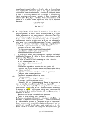 www.planetalibro.com.ar
en un banquete nupcial», tal vez en el de las bodas de alguna sobrina
suya. Según ciertos testimonios, quizá no muy seguros, en su muerte
concurrieron, como en su nacimiento, circunstancias simbólicas; nació
y murió el mismo día, aquel en que se celebraba el nacimiento de
Apolo, y su vida contó ochenta y un años, es decir, el cuadrado del
número de las Musas, hijas y servidoras del dios. Fue enterrado en el
jardín de la Academia, donde siglos más tarde vio su sepultura
Pausanias.
LA REPÚBLICA
SÓCRATES
I
I. Acompañado de Glaucón, el hijo de Aristón, bajé ayer al Pireo con
propósito de orar a la diosa y ganoso al mismo tiempo de ver cómo
hacían la fiesta, puesto que la celebraban por primera vez. Parecióme
en verdad hermosa la procesión de los del pueblo, pero no menos lucida
la que sacaron los tracios. Después de orar y gozar del espectáculo,
emprendíamos la vuelta hacia la ciudad. Y he aquí que, habiéndonos
visto desde lejos, según marchábamos a casa, Polemarco el de Céfalo
mandó a su esclavo que corriese y nos encargara que le esperásemos. Y
el muchacho, cogiéndome del manto -por detrás, me dijo:
-Polemarco os encarga que le esperéis.
Volviéndome yo entonces, le pregunte dónde estaba él.
-Helo allá atrás -contestó- que se acerca; esperadle.
-Bien está; esperaremos -dijo Glaucón.
En efécto, poco después llegó Polemarco con Adimanto, el hermano
de Glaucón, Nicérato el de Nicias y algunos más, al parecer de la
procesión. y dijo Polemarco:
-A lo que me parece, Sócrates, marcháis ya de vuelta a la ciudad.
-Y no te has equivocado -dije yo.
-¿Ves -repuso- cuántos somos nosotros?
-¿Cómo no?
-Pues o habéis de poder con nosotros -dijo- u os quedáis aquí.
-¿Y no hay -dije yo- otra salida, el que os convenzamos de que tenéis
que dejarnos marchar?
-¿Y podríais convencemos -dijo él- si nosotros no queremos?
-De ningún modo -respondió Glaucón.
-Pues haceos cuenta que no hemos de querer.
Y Adimanto añadió:
-¿No sabéis acaso que al atardecer habrá una carrera
de antorchas a caballo en honor de la diosa?
-¿A caballo? -dije yo-. Eso es cosa nueva. ¿Es que se pasarán unos a
otros las antorchas corriendo montados? ¿O cómo se entiende?
-Como tú lo has dicho -replicó Polemarco-, y además celebrarán una
fiesta nocturna que será digna de ver; y nosotros saldremos después de
levantamos de la cena y asistiremos a la fiesta y nos reuniremos allá
con mucha gente joven y charlaremos con toda ella. Quedaos, pues, y
no penséis en otra cosa.
-Veo -dijo Glaucón- que vamos a tener que quedamos.
-Pues si así parece -dije yo-, habrá que hacerlo.
II. Fuimos, pues, a casa de Polemarco y encontramos allí a Lisias y a
Eutidemo, los hermanos de aquél, y también a Trasímaco el calcedonio
y a Carmántides el peanieo y a Clitofonte, el hijo de Aristónimo.
Estaba asimismo en la casa Céfalo, el padre de Polemarco, que me
pareció muy avanzado en años, pues hacia tiempo que no le veía.
Estaba sentado en un asiento con cojín y tenía puesta una corona, ya
327ab
c
328a
b
c
b
 