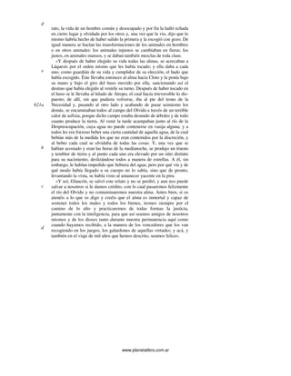 www.planetalibro.com.ar
rato, la vida de un hombre común y desocupado y por fin la halló echada
en cierto lugar y olvidada por los otros y, una vez que la vio, dijo que lo
mismo habría hecho de haber salido la primera y la escogió con gozo. De
igual manera se hacían las transformaciones de los animales en hombres
o en otros animales: los animales injustos se cambiaban en fieras; los
justos, en animales mansos, y se daban también mezclas de toda clase.
»Y después de haber elegido su vida todas las almas, se acercaban a
Láquesis por el orden mismo que les había tocado; y ella daba a cada
uno, como guardián de su vida y cumplidor de su elección, el hado que
había escogido. Éste llevaba entonces al alma hacia Cloto y la ponía bajo
su mano y bajo el giro del huso movido por ella, sancionando así el
destino que había elegido al venirle su turno. Después de haber tocado en
el huso se le llevaba al hilado de Átropo, el cual hacía irreversible lo dis-
puesto; de allí, sin que pudiera volverse, iba al pie del trono de la
Necesidad y, pasando al otro lado y acabando de pasar asimismo los
demás, se encaminaban todos al campo del Olvido a través de un terrible
calor de asfixia, porque dicho campo estaba desnudo de árboles y de todo
cuanto produce la tierra. Al venir la tarde acampaban junto al río de la
Despreocupación, cuya agua no puede contenerse en vasija alguna; y a
todos les era forzoso beber una cierta cantidad de aquella agua, de la cual
bebían más de la medida los que no eran contenidos por la discreción, y
al beber cada cual se olvidaba de todas las cosas. Y, una vez que se
habían acostado y eran las horas de la medianoche, se produjo un trueno
y temblor de tierra y al punto cada uno era elevado por un sitio distinto
para su nacimiento, deslizándose todos a manera de estrellas. A él, sin
embargo, le habían impedido que bebiera del agua; pero por qué vía y de
qué modo había llegado a su cuerpo no lo sabía, sino que de pronto,
levantando la vista, se había visto al amanecer yacente en la pira.
»Y así, Glaucón, se salvó este relato y no se perdió, y aun nos puede
salvar a nosotros si le damos crédito, con lo cual pasaremos felizmente
el río del Olvido y no contaminaremos nuestra alma. Antes bien, si os
atenéis a lo que os digo y creéis que el alma es inmortal y capaz de
sostener todos los males y todos los bienes, iremos siempre por el
camino de lo alto y practicaremos de todas formas la justicia,
juntamente con la inteligencia, para que así seamos amigos de nosotros
mismos y de los dioses tanto durante nuestra permanencia aquí como
cuando hayamos recibido, a la manera de los vencedores que los van
recogiendo en los juegos, los galardones de aquellas virtudes; y acá, y
también en el viaje de mil años que hemos descrito, seamos felices.
d
e
621a
b
c
d
 
