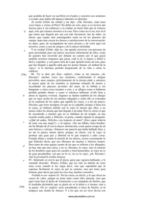 www.planetalibro.com.ar
que acababa de hacer un sacrificio en el patio; y nosotros nos sentamos
a su lado, pues había allí algunos taburetes en derredor.
Al verme Céfalo me saludó y me dijo: -¡Oh, Sócrates, cuán raras
veces bajas a vernos al Pireo! No debía ser esto; pues si yo tuviera aún
fuerzas para ir sin embarazo a la ciudad, no haría falta que tú vinieras
aquí, sino que iríamos nosotros a tu casa. Pero como no es así, eres tú el
que tienes que llegarte por acá con más frecuencia: has de saber, en
efecto, que cuanto más amortiguados están en mí los placeres del
cuerpo, tanto más crecen los deseos y satisfacciones de la conversación;
no dejes, pues, de acompañarte de estos jóvenes y de venir aquí con
nosotros, como a casa de amigos y de la mayor intimidad.
Y en verdad, Céfalo -dije yo-, me agrada conversar con personas de
gran ancianidad; pues me parece necesario informarme de ellos, como
de quienes han recorrido por delante un camino por el que quizá
también nosotros tengamos que pasar, cuál es él, si áspero y difícil o
fácil y expedito. y con gusto oiría de ti qué opinión tienes de esto, pues
que has llegado a aquella edad que los poetas llaman «el umbral de la
vejez»: si lo declaras período desgraciado de la vida o cómo lo
calificas.
III. -Yo te diré, por Zeus -replicó-, cómo se me muestra, ¡oh,
Sócrates!: muchas veces nos reunimos, confirmando el antiguo
proverbio, unos cuantos, próximamente de la misma edad; y entonces
la mayor parte de los reunidos se lamentan echando de menos y
recordando los placeres juveniles del amor, de la bebida y los
banquetes y otras cosas tocantes a esto, y se afligen como si hubieran
perdido grandes bienes y como si entonces hubieran vivido bien y
ahora ni siquiera viviesen. Algunos se duelen también de los ultrajes
que su vejez recibe de sus mismos allegados y sobre ello se extienden
en la cantinela de los males que aquélla les causa. y a mí me parece,
Sócrates, que éstos inculpan a lo que no es culpable; porque si fuera ésa
la causa, yo hubiera sufrido con la vejez lo mismo que ellos, y no
menos todos los demás que han llegado a tal edad. Pero lo cierto es que
he encontrado a muchos que no se hallaban de tal temple; en una
ocasión estaba junto a Sófocles, el poeta, cuando alguien le preguntó:
«¿Qué tal andas, Sófocles, con respecto al amor? ¿Eres capaz todavía
de estar con una mujer?». y él repuso: «No me hables, buen hombre;
me he librado de él con la mayor satisfacción, como quien escapa de un
amo furioso y salvaje». Entonces me pareció que había hablado bien, y
no me lo parece menos ahora; porque, en efecto, con la vejez se
produce una gran paz y libertad en lo que respecta a tales cosas.
Cuando afloja y remite la tensión de los deseos, ocurre exactamente lo
que Sófocles decía: que nos libramos de muchos y furiosos tiranos.
Pero tanto de estas quejas cuanto de las que se refieren a los allegados,
no hay más que una causa, y no es, Sócrates, la vejez, sino el carácter
de los hombres; pues para los cuerdos y bien humorados, la vejez no es
de gran pesadumbre, yal que no lo es, no ya la vejez, ¡oh, Sócrates!,
sino la juventud le resulta enojosa.
IV: Admirado yo con lo que él decía, quise que siguiera hablando, y le
estimulé diciendo: -Pienso, Céfalo, que los más no habrán de creer
estas cosas cuando te las oigan decir, sino que supondrán que tú
soportas fácilmente la vejez no por tu carácter, sino por tener gran
fortuna; pues dicen que para los ricos hay muchos consuelos.
-Verdad es eso -repuso él-. No las creen, en efecto; y lo que dicen no
carece de valor, aunque no tiene tanto como ellos piensan, sino que
aquí viene bien el dicho de Temístocles a un ciudadano de Sérifos, que
le insultaba diciéndole que su gloria no se la debía a sí mismo, sino a
su patria. «Ni yo -replicó- sería renombrado si fuera de Sérifos, ni tú
tampoco aun siendo de Atenas» Y a los que sin ser ricos llevan con
d
e
329a
b
c
d
e
330a
 