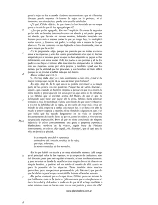 www.planetalibro.com.ar
pena la vejez se les acomoda el mismo razonamiento: que ni el hombre
discreto puede soportar fácilmente la vejez en la pobreza, ni el
insensato, aun siendo rico, puede estar en ella satisfecho.
-¿Y qué, Céfalo -díjele-, lo que tienes lo has heredado en su mayor
parte o es más lo que tú has agregado por ti?
-¿Lo que yo he agregado, Sócrates? -replicó-. En cosas de negocios
yo he sido un hombre intermedio entre mi abuelo y mi padre; porque
mi abuelo, que llevaba mi mismo nombre, habiendo heredado una
fortuna poco más o menos como la que yo tengo hoy, la multiplicó
varias veces, y Lisanias, mi padre, la redujo aún a menos de lo que
ahora es. Yo me contento con no dejársela a éstos disminuida, sino un
poco mayor que la recibí.
-Te lo preguntaba -dije- porque me parecía que no tenías excesivo
amor a las riquezas, y esto les ocurre generalmente a los que no las han
adquirido por sí mismos, pues los que las han adquirido se pegan a ellas
doblemente, con amor como el de los poetas a sus poemas y el de los
padres a sus hijos: el mismo afán muestran los enriquecidos en relación
con sus riquezas, como por obra propia, y también, igual que los
demás, por la utilidad que les procuran. y son hombres de trato difícil
porque no se prestan a hablar más que del dinero.
-Dices verdad -aseveró él.
V. -No hay duda -dije yo-; pero contéstame a esto otro. ¿Cuál es la
mayor ventaja que, según tú, se saca de tener gran fortuna?
-Es algo -dijo él- de lo que quizá no podría convencer a la mayor
parte de las gentes con mis palabras. Porque has de saber, Sócrates -
siguió-, que, cuando un hombre empieza a pensar en que va a morir, le
entra miedo y preocupación por cosas por las que antes no le entraban,
y las fábulas que se cuentan acerca del Hades, de que el que ha
delinquido aquí tiene que pagar allí la pena, fábulas hasta entonces
tomadas a risa, le trastornan el alma con miedo de que sean verdaderas;
y ya por la debilidad de la vejez, ya en razón de estar más cerca del
mundo de allá, empieza a verlas con mayor luz. y se llena con ello de
recelo y temor y repasa y examina si ha ofendido a alguien en algo. y el
que halla que ha pecado largamente en su vida se despierta
frecuentemente del sueño lleno de pavor, como los niños, y vive en una
desgraciada expectación. Pero al que no tiene conciencia de ninguna
injusticia le asiste constantemente una grata y perpetua esperanza,
bienhechora «nodriza de la vejez», según frase de Píndaro:
donosamente, en efecto, dijo aquél, ¡oh, Sócrates!, que al que pasa la
vida en justicia y piedad,
le acompaña una dulce esperanza
animadora del corazón, nodriza de la vejez,
que rige, soberana,
la mente tornadiza de los mortales.
-En lo que habló con razón y de muy admirable manera. Ahí pongo
yo el principal valor de las riquezas, no ya respecto de cualquiera, sino
del discreto; pues para no engañar ni mentir, ni aun involuntariamente,
y para no estar en deuda de sacrificios con ningún dios ni de dinero con
ningún hombre, y partirse así sin miedo al mundo de allá, ayuda no
poco la posesión de las riquezas. Tiene también otros muchos
provechos; pero, uno por otro, yo sostendría, ¡oh, Sócrates!, que para lo
que he dicho es para lo que es más útil la fortuna al hombre sensato.
-De perlas -contesté yo- es lo que dices, Céfalo; pero eso mismo de
que hablamos, esto es, la justicia, ¿afirmaremos que es simplemente el
decir la verdad y el devolver a cada uno lo que de él se haya recibido, o
estas mismas cosas se hacen unas veces con justicia y otras sin ella?
b
c
d
e
331a
b
c
d
 