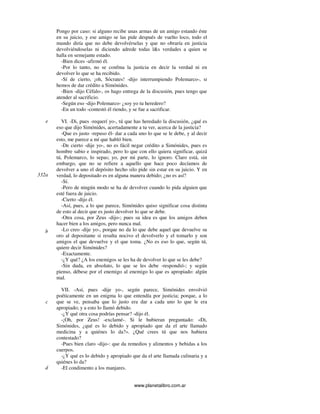www.planetalibro.com.ar
Pongo por caso: si alguno recibe unas armas de un amigo estando éste
en su juicio, y ese amigo se las pide después de vuelto loco, todo el
mundo diría que no debe devolvérselas y que no obraría en justicia
devolviéndoselas ni diciendo adrede todas l&s verdades a quien se
halla en semejante estado.
-Bien dices -afirmó él.
-Por lo tanto, no se confma la justicia en decir la verdad ni en
devolver lo que se ha recibido.
-Sí de cierto, ¡oh, Sócrates! -dijo interrumpiendo Polemarco-, si
hemos de dar crédito a Simónides.
-Bien -dijo Céfalo-, os hago entrega de la discusión, pues tengo que
atender al sacrificio.
-Según eso -dijo Polemarco- ¿soy yo tu heredero?
-En un todo -contestó él riendo, y se fue a sacrificar.
VI. -Di, pues -requerí yo-, tú que has heredado la discusión, ¿qué es
eso que dijo Simónides, acertadamente a tu ver, acerca de la justicia?
-Que es justo -repuso él- dar a cada uno lo que se le debe, y al decir
esto, me parece a mí que habló bien.
-De cierto -dije yo-, no es fácil negar crédito a Simónides, pues es
hombre sabio e inspirado, pero lo que con ello quiera significar, quizá
tú, Polemarco, lo sepas; yo, por mi parte, lo ignoro. Claro está, sin
embargo, que no se refiere a aquello que hace poco decíamos de
devolver a uno el depósito hecho silo pide sin estar en su juicio. Y en
verdad, lo depositado es en alguna manera debido; ¿no es así?
-Sí.
-Pero de ningún modo se ha de devolver cuando lo pida alguien que
esté fuera de juicio.
-Cierto -dijo él.
-Así, pues, a lo que parece, Simónides quiso significar cosa distinta
de esto al decir que es justo devolver lo que se debe.
-Otra cosa, por Zeus -dijo-; pues su idea es que los amigos deben
hacer bien a los amigos, pero nunca mal.
-Lo creo -dije yo-, porque no da lo que debe aquel que devuelve su
oro al depositante si resulta nocivo el devolverlo y el tomarlo y son
amigos el que devuelve y el que toma. ¿No es eso lo que, según tú,
quiere decir Simónides?
-Exactamente.
-¿Y qué? ¿A los enemigos se les ha de devolver lo que se les debe?
-Sin duda, en absoluto, lo que se les debe -respondió-; y según
pienso, débese por el enemigo al enemigo lo que es apropiado: algún
mal.
VII. -Así, pues -dije yo-, según parece, Simónides envolvió
poéticamente en un enigma lo que entendía por justicia; porque, a lo
que se ve, pensaba que lo justo era dar a cada uno lo que le era
apropiado; y a esto lo llamó debido.
-¿Y qué otra cosa podrías pensar? -dijo él.
-¡Oh, por Zeus! -exclamé-. Si le hubieran preguntado: «Di,
Simónides, ¿qué es lo debido y apropiado que da el arte llamado
medicina y a quiénes lo da?». ¿Qué crees tú que nos hubiera
contestado?
-Pues bien claro -dijo-: que da remedios y alimentos y bebidas a los
cuerpos.
-¿Y qué es lo debido y apropiado que da el arte llamada culinaria y a
quiénes lo da?
-El condimento a los manjares.
e
332a
b
c
d
 
