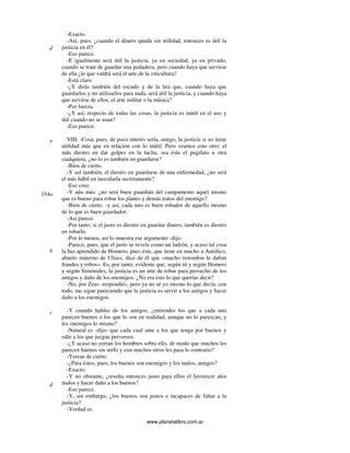 www.planetalibro.com.ar
-Exacto.
-Así, pues, ¿cuando el dinero queda sin utilidad, entonces es útil la
justicia en él?
-Eso parece.
-E igualmente será útil la justicia, ya en sociedad, ya en privado,
cuando se trate de guardar una podadera; pero cuando haya que servirse
de ella ¿lo que valdrá será el arte de la viticultura?
-Está claro.
-¿Y dirás también del escudo y de la lira que, cuando haya que
guardarlos y no utilizarlos para nada, será útil la justicia, y cuando haya
que servirse de ellos, el arte militar o la música?
-Por fuerza.
-¿Y así, respecto de todas las cosas, la justicia es inútil en el uso y
útil cuando no se usan?
-Eso parece.
VIII. -Cosa, pues, de poco interés sería, amigo, la justicia si no tiene
utilidad más que en relación con lo inútil. Pero veamos esto otro: el
más diestro en dar golpes en la lucha, sea ésta el pugilato u otra
cualquiera, ¿no lo es también en guardarse?
-Bien de cierto.
-Y así también, el diestro en guardarse de una enfermedad, ¿no será
el más hábil en inocularla secretamente?
-Eso creo.
-Y aún más: ¿no será buen guardián del campamento aquel mismo
que es bueno para robar los planes y demás tratos del enemigo?
-Bien de cierto. -y así, cada uno es buen robador de aquello mismo
de lo que es buen guardador.
-Así parece.
-Por tanto, si el justo es diestro en guardar dinero, también es diestro
en robarlo.
-Por lo menos, así lo muestra ese argumento -dijo.
-Parece, pues, que el justo se revela como un ladrón, y acaso tal cosa
la has aprendido de Homero; pues éste, que tiene en mucho a Autólico,
abuelo materno de Ulises, dice de él que «mucho renombre le daban
fraudes y robos». Es, por tanto, evidente que, según tú y según Homero
y según Simónides, la justicia es un arte de robar para provecho de los
amigos y daño de los enemigos. ¿No era esto lo que querías decir?
-No, por Zeus -respondió-, pero ya no sé yo mismo lo que decía; con
todo, me sigue pareciendo que la justicia es servir a los amigos y hacer
daño a los enemigos.
-Y cuando hablas de los amigos, ¿entiendes los que a cada uno
parecen buenos o los que lo son en realidad, aunque no lo parezcan, y
los enemigos lo mismo?
-Natural es -dijo- que cada cual ame a los que tenga por buenos y
odie a los que juzgue perversos.
-¿Y acaso no yerran los hombres sobre ello, de modo que muchos les
parecen buenos sin serIo y con muchos otros les pasa lo contrario?
-Yerran de cierto.
-¿Para éstos, pues, los buenos son enemigos y los malos, amigos?
-Exacto.
-Y no obstante, ¿resulta entonces justo para ellos el favorecer alos
malos y hacer daño a los buenos?
-Eso parece.
-Y, sin embargo, ¿los buenos son justos e incapaces de faltar a la
justicia?
-Verdad es.
d
e
334a
b
c
d
 