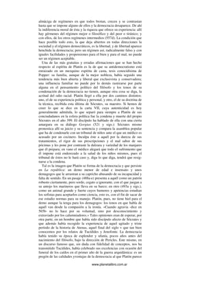 www.planetalibro.com.ar
almáciga de regímenes en que todos brotan, crecen y se contrastan
hasta que se impone alguno de ellos y la democracia desaparece. De ahí
la indiferencia moral de ésta y la riqueza que ofrece su experiencia: allí
hay gérmenes del régimen mejor o filosófico y del peor o tiránico; y
con ellos, de los otros regímenes intermedios (557d). La condición que
hace posible todo esto, la que deja abiertos en todas direcciones la
sociedad y el régimen democráticos, es la libertad, y de libertad aparece
henchida la democracia; pero un régimen así, radicalmente falso y con
iguales facilidades y propensiones para el bien y para el mal, no puede
ser un régimen aceptable.
Una de las más gratuitas y erradas afirmaciones que se han hecho
respecto al espíritu de Platón es la de que su antidemocratismo está
enraizado en un mezquino espíritu de casta, tesis conocidísima de
Popper: su familia, aunque de la mejor nobleza, había seguido una
tendencia más bien abierta y liberal que exclusivista y conservadora;
una influencia familiar no puede por lo demás rastrearse por parte
alguna en el pensamiento político del filósofo y los tonos de su
condenación de la democracia no tienen, aunque otra cosa se diga, la
acritud del odio racial. Platón llegó a ella por dos caminos distintos:
uno, el de su experiencia política y personal, y otro, el de su doctrina de
la técnica, recibida esta última de Sócrates, su maestro. Si hemos de
creer lo que se dice en la carta VII, cuya autenticidad es hoy
generalmente admitida, lo que separó para siempre a Platón de sus
conciudadanos en la esfera política fue la condena y muerte del propio
Sócrates en el año 399. El discípulo ha hablado de ella con una cierta
amargura en su diálogo Gorgias (521 y sigs.): Sócrates mismo
pronostica allí su juicio y su sentencia y compara la asamblea popular
que ha de condenarle con un tribunal de niños ante el que un médico es
acusado por un cocinero. Inculpa éste a aquél por la dureza de sus
tratamientos, el rigor de sus prescripciones y el mal sabor de sus
pócimas y les pone por contraste la dulzura y variedad de los manjares
que él prepara; en vano el médico alegará que todo el sufrimiento que
él impone está enderezado a la salud de los niños mismos, pues el
tribunal de éstos no le hará caso y, diga lo que diga, tendrá que resig-
narse a la condena.
Tal es la imagen que Platón se forma de la democracia y que persiste
en La república: un demo menor de edad e insensato y unos
demagogos que le arrastran a su capricho abusando de su incapacidad y
falta de sentido. En un pasaje (488a-e) presenta a aquél como un patrón
robusto ciertamente, pero sordo, cegato a ignorante, con el que juegan a
su antojo los marineros que lleva en su barco; en otro (493a y sigs.),
como un animal grande y fuerte cuyos humores y apetencias estudian
los sofistas para aceptarlos como ciencia, esto es, con el fin de sacar de
ese estudio normas para su manejo. Platón, pues, no tiene hiel para el
demo aunque la tenga para los demagogos: los tonos en que habla de
aquél van desde la compasión a la ironía. «Cuando agravia -dice en
565b- no lo hace por su voluntad, sino por desconocimiento y
extraviado por los calumniadores.» Tales opiniones eran de esperar, por
otra parte, en un hombre que había sido discípulo afecto de Sócrates y
que además había recogido la experiencia de aquel agitado y triste
período de la historia de Atenas, aquel final del siglo v que tan bien
conocemos por los relatos de Tucídides y Jenofonte. La democracia
había tenido su época de esplendor y ufanía, pocos años antes del
nacimiento del filósofo, bajo la dirección de Pericles. Este mismo, en
un discurso famoso que, sin duda con fidelidad de conceptos, nos ha
transmitido Tucídides, había celebrado sus excelencias con ocasión del
funeral de los caídos en el primer año de la guerra arquidámica: es un
pregón de las calidades yventajas de la democracia al que Platón parece
 