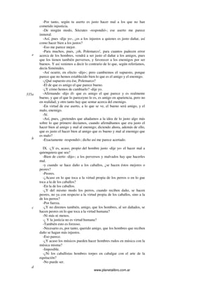 www.planetalibro.com.ar
-Por tanto, según tu aserto es justo hacer mal a los que no han
cometido injusticia.
-De ningún modo, Sócrates -respondió-; ese aserto me parece
inmoral.
-Así, pues -dije yo-, ¿es a los injustos a quienes es justo dañar, así
como hacer bien a los justos?
-Eso me parece mejor.
-Para muchos, pues, ¡oh, Polemarco!, para cuantos padecen error
acerca de los hombres, vendrá a ser justo el dañar a los amigos, pues
que los tienen también perversos, y favorecer a los enemigos por ser
buenos. Y así venimos a decir lo contrario de lo que, según referíamos,
decía Simónides.
-Así ocurre, en efecto -dijo-; pero cambiemos el supuesto, porque
parece que no hemos establecido bien lo que es el amigo y el enemigo.
-¿Qué supuesto era ése, Polemarco?
-El de que es amigo el que parece bueno.
-¿Y cómo hemos de cambiarlo? -dije yo.
-Afirmando -dijo él- que es amigo el que parece y es realmente
bueno, y que el que lo pareceyno lo es, es amigo en apariencia, pero no
en realidad; y otro tanto hay que sentar acerca del enemigo.
-En virtud de ese aserto, a lo que se ve, el bueno será amigo, y el
malo, enemigo.
-Sí.
-Así, pues, ¿pretendes que añadamos a la idea de lo justo algo más
sobre lo que primero decíamos, cuando afirmábamos que era justo el
hacer bien al amigo y mal al enemigo; diciendo ahora, además de ello,
que es justo el hacer bien al amigo que es bueno y mal al enemigo que
es malo?
-Exactamente -respondió-; dicho así me parece acertado.
IX. -¿Y es, acaso, propio del hombre justo -dije yo- el hacer mal a
quienquiera que sea?
-Bien de cierto -dijo-; a los perversos y malvados hay que hacerles
mal.
-y cuando se hace daño a los caballos, ¿se hacen éstos mejores o
peores?
-Peores.
-¿Acaso en lo que toca a la virtud propia de los perros o en lo gue
toca a la de los caballos?
-En la de los caballos.
-¿Y del mismo modo los perros, cuando reciben daño, se hacen
peores, no ya con respecto a la virtud propia de los caballos, sino a la
de los perros?
-Por fuerza.
-¿Y no diremos también, amigo, que los hombres, al ser dañados, se
hacen peores en lo que toca a la virtud humana?
-Ni más ni menos.
-¿ Y la justicia no es virtud humana?
-También esto es forzoso.
-Necesario es, por tanto, querido amigo, que los hombres que reciben
daño se hagan más injustos.
-Eso parece.
-¿Y acaso los músicos pueden hacer hombres rudos en música con la
música misma?
-Imposible.
-¿Ni los caballistas hombres torpes en cabalgar con el arte de la
equitación?
-No puede ser.
e
335a
b
c
d
 