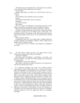 www.planetalibro.com.ar
-¿Ni tampoco los justos pueden hacer a nadie injusto con la justicia,
ni, en suma, los buenos a nadie malo con la virtud?
-No, imposible.
-Porque, según pienso, el enfriar no es obra del calor, sino de su
contrario.
-Así es.
-Ni el humedecer de la sequedad, sino de su contrario.
-Exacto.
-Ni del bueno el hacer daño, sino de su contrario.
-Eso parece.
-¿Y el justo es bueno?
-Bien seguro.
-No es, por tanto, ¡oh, Polemarco!, obra propia del justo el hacer
daño ni a su amigo ni a otro alguno, sino de su contrario el injusto.
-Me parece que en todo dices la verdad, ¡oh, Sócrates! -repuso él.
-Por tanto, si alguien afirma que es justo el dar a cada uno lo debido
y entiende con ello que por el hombre justo se debe daño a los
enemigos y beneficio a los amigos, no fue sabio el que tal dijo, pues no
decía verdad; porque el hacer mal no se nos muestra justo en ningún
modo.
-Así lo reconozco -dijo él.
-Combatiremos, pues, tú y yo en común -dije-, si alguien afirma que
ha dicho semejante cosa Simónides, o Biante, o Pítaco o algún otro de
aquellos sabios y benditos varones.
-Yo, por lo que a mí toca -contestó-, estoy dispuesto a acompañarte
en la lucha.
-¿Y sabes -dije- de quién creo que es ese dicho de que es justo
favorecer a los amigos y hacer daño a los enemigos?
-¿De quién? -preguntó.
-Pues pienso que de Periandro, o de Perdicas, o de Jerjes, o de
Ismenias el tebano, o de algún otro hombre opulento muy convencido
de su gran poder.
-Verdad pura es lo que dices -repuso él.
-Bien -dije yo-; pues que ni lo justo ni la justicia se nos muestran así,
¿qué otra cosa diremos que es ello?
X. Y entonces, Trasímaco -que varias veces, mientras nosotros
conversábamos, había intentado tomar por su cuenta la discusión y
había sido impedido en su propósito por los que estaban a su lado,
deseosos de oírla hasta el final-, al hacer nosotros la pausa y decir yo
aquello, no se contuvo ya, sino que, contrayéndose lo mismo que una
fiera, se lanzó sobre nosotros como si fuera a hacemos pedazos. Tanto
Polemarco como yo quedamos suspensos de miedo; y él, dando voces
en medio de todos: -¿Qué garrulería -dijo- es ésta, oh, Sócrates, que os
ha tomado hace rato? ¿A qué estas bobadas de tanta deferencia del uno
hacia el otro? Si quieres saber de cierto lo que es lo justo, no te limites
a preguntar y a refutar ufanamente cuando se contesta, bien persuadido
de que es más fácil preguntar que contestar; antes bien, contesta tú
mismo y di qué es lo que entiendes por lo justo. Y cuidado con que me
digas que es lo necesario, o lo provechoso, o lo útil, o lo ventajoso, o lo
conveniente, sino que aquello que digas has de decirlo con claridad y
precisión, porque yo no he de aceptar que sigas con semejantes
vaciedades.
e
336a
b
c
d
 