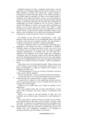 www.planetalibro.com.ar
Estupefacto quedé yo al oírle, y mirándole sentía miedo; y aun me
parece que, si no le hubiera mirado antes de que él me mirara a mí, me
habría quedado sin habla. Pero ocurrió que, cuando comenzó a
encresparse con nuestra discusión, dirigí a él mi mirada el primero, y
así me hallé capaz de contestarle y le dije, no sin un ligero temblor:"-
Trasímaco, no te enojes con nosotros: si éste y yo nos extraviamos un
tanto en el examen del asunto, cree que ha sido contra nuestra voluntad.
Porque si estuviéramos buscando oro, bien sabes que no habríamos de
condescender por nuestra voluntad el uno con el otro y perder la
ocasión del hallazgo; no pienses, pues, que cuando investigamos la
justicia, cosa de mayor precio que muchos oros, íbamos a andar
neciamente con mutuas concesiones en vez de esforzamos con todas
nuestras fuerzas en que aparezca aquélla. Persuádete, amigo: lo que
pienso es que no podemos; así es mucho más razonable que hallemos
compasión, y no enojo, por parte de vosotros, los capacitados.
XI. Oyendo él esto, rióse muy sarcásticamente y dijo: -¡Oh,
Heracles! Aquí está Sócrates con su acostumbrada ironía; ya les había
yo dicho a éstos que tú no querrías contestar, sino que fmgirías y
acudirías a todo antes que responder, si alguno te preguntaba.
-En efecto, Trasímaco -dije yo-, tú eres discreto y bien sabes que si
preguntaras a uno cuántas son doce y al preguntarle le añadieras:
«Cuidado, amigo, con decirme que doce son dos veces seis, ni tres
veces cuatro, ni seis veces dos, ni cuatro veces tres, porque no aceptaré
semejante charlatanería», te resultaría claro, creo, que nadie iba a
contestar al que inquiriese de ese modo. Supón que te preguntara:
«Trasímaco, ¿qué es lo que dices? ¿Que no he de contestar nada de lo
que tú has enunciado previamente, ni aun en el caso, oh, varón singular,
de que sea en realidad alguna de estas cosas, sino que he de decir algo
distinto de la verdad? ¿O cómo se entiende?». ¿Qué le responderías a
esto?
-¡Bien -dijo-, como si eso fuera igual a aquello! -Nada se opone a que
lo sea -afirmé yo-; pero aunque no fuera igual, ¿piensas que si se lo
parece al interrogado va a dejar de contestar con su parecer, se lo
prohibamos nosotros o no?
-¿Yeso precisamente es lo que vas tú a hacer? ¿Contestar con algo de
lo que yo te he vedado? -preguntó.
-No sería extraño -dije- si así se me mostrara después de examinarlo.
-¿Y qué sería -dijo él- si yo diera otra respuesta acerca de la justicia,
distinta de todas esas y mejor que ellas? ¿A qué te condenarías?
-¿A qué ha de ser -repuse yo-, sino a aquello que conviene al que no
sabe? Lo que para él procede es, creo yo, aprender del que sabe, y de
esta pena me considero digno.
-Chistoso eres en verdad -dijo-; pero, además de aprender, has de
pagar dinero.
-De cierto, cuando lo tenga -dije. -Lo tienes -dijo Glaucón-; si es por
dinero, habla, Trasímaco, que todos nosotros lo aportaremos para
Sócrates.
-Bien lo veo -repuso él; para que Sócrates se salga con lo de
costumbre: que no conteste y que, al contestar otro, tome la palabra y lo
refute.
-Pero ¿cómo -dije yo- podría contestar, oh, el mejor de los hombres,
quien primeramente no sabe nada, y así lo confiesa, y además, si algo
cree saber, se encuentra con la prohibición de decir una palabra de lo
que opina, impuesta por un hombre nada despreciable? Más en razón
está que hables tú, pues dices que sabes y que tienes algo que decir. No
rehúses, pues, sino compláceme contestando, y no escatimes tu
enseñanza a Glaucón, que así te habla, ni a los demás.
e
337a
b
d
c
338a
 