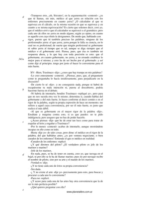www.planetalibro.com.ar
-Tramposo eres, ¡oh, Sócrates!, en la argumentación -contestó-: ¿es
que tú llamas, sin más, médico al que yerra en relación con los
enfermos precisamente en cuanto yerra? ¿O calculador al que se
equivoca en el cálculo, en la misma ocasión en que se equivoca y en
cuanto a su misma equivocación? Es cierto que solemos decir, creo yo,
que el médico erró o que el calculador se equivocó o el gramático; pero
cada uno de ellos no yerra en modo alguno, según yo opino, en cuanto
es aquello con cuyo título le designamos. De modo que, hablando con
rigor, puesto que tú también precisas las palabras, ninguno de los
profesionales yerra: el que yerra, yerra porque le falla su ciencia, en lo
cual no es profesional; de suerte que ningún profesional ni gobernante
ni sabio yerra al tiempo que es tal, aunque se diga siempre que el
médico o el gobernante erró. Piensa, pues, que ésa es también mi
respuesta ahora, y lo que hay con toda precisión es esto: que el
gobernante, en cuanto gobernante, no yerra, y no errando establece lo
mejor para sí mismo; y esto ha de ser hecho por el gobernado. y así
como dije al principio, tengo por justo el hacer lo conveniente para el
más fuerte.
XV: -Bien, Trasímaco -dije-; ¿crees que hay trampa en mis palabras?
-Lo creo enteramente -contestó. -¿Piensas, pues, que, al preguntarte
como te preguntaba lo hacía insidiosamente, para perjudicarte en la
discusión?
-De cierto lo sé -dijo-. y no conseguirás nada, porque ni habrá de
escapárseme tu mala intención ni, puesta al descubierto, podrás
hacerme fuerza en el debate.
-Ni habría de intentarlo, bendito Trasímaco -repliqué yo-, pero para
que no nos suceda otra vez lo mismo, determina si, cuando hablas del
gobernante y del más fuerte, lo haces conforme al decir común o en el
rigor de la palabra, según tu propia expresión de hace un momento; me
refiero a aquel cuya conveniencia, por ser él más fuerte, es justo que
realice el más débil.
-Al que es gobernante en el mayor rigor de la palabra -dijo-.
Ensáñate y maquina contra esto, si es que puedes: no te pido
indulgencia; pero aseguro que no has de poder hacerlo.
-¿Acaso piensas -dije- que he de estar tan loco como para tratar de
esquilar al león y engañar a Trasímaco?
-Por lo menos -contestó- acabas de intentarlo, aunque mostrándote
incapaz en ello como en todo.
-Basta -dije yo- de tales cosas, pero dime: el médico en el rigor de la
palabra, del que hablabas antes, ¿es por ventura negociante, o bien
curador de los enfermos? Entiende el que es médico en realidad.
-Curador de los enfermos -replicó.
-¿Y qué diremos del piloto? ¿El verdadero piloto es jefe de los
marinos o marino?
-Jefe de los marinos.
-En nada, pues, se ha de tener en cuenta, creo yo, que navega en el
bajel, ni por ello se le ha de llamar marino; pues no por navegar recibe
el nombre de piloto, sino por su arte y el mando de los marinos.
-Verdad es -dijo.
-¿Y no tiene cada uno de éstos su propia conveniencia?
-Sin duda.
-¿ Y no existe el arte -dije yo- precisamente para esto, para buscar y
procurar a cada uno lo conveniente?
-Para eso -replicó.
-¿Y acaso para cada una de las artes hay otra conveniencia que la de
ser lo más perfecta posible?
-¿Qué quieres preguntar con ello?
d
e
341a
b
c
d
e
 