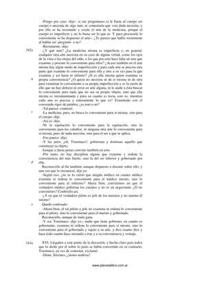 www.planetalibro.com.ar
-Pongo por caso -dije-: si me preguntases si le basta al cuerpo ser
cuerpo o necesita de algo más, te contestaría que «sin duda necesita; y
por ello se ha inventado y existe el arte de la medicina, porque el
cuerpo es imperfecto y no le basta ser lo que es. Y para procurarle lo
conveniente se ha dispuesto el arte». ¿Te parece que hablo rectamente
al hablar así -pregunté- o no?
-Rectamente -dijo.
-¿Y qué más? ¿La medicina misma es imperfecta o, en general,
cualquier otra arte necesita en su caso de alguna virtud, como los ojos
de la vista o las orejas del oído, a los que por esto hace falta un arte que
examine y procure lo conveniente para ellos? ¿Acaso también en el arte
misma hay algún modo de imperfección y para cada arte se precisa otra
parte que examine lo conveniente para ella y otra a su vez para la que
examina y así hasta lo infinito? ¿O es ella misma quien examina su
propia conveniencia? ¿O quizá no necesita ni de sí misma ni de otra
para examinar lo conveniente a su propia imperfección y es la razón de
ello que no hay defecto ni error en arte alguna, ni le atañe a ésta buscar
lo conveniente para nada que no sea su propio objeto, sino que ella
misma es incontaminada y pura en cuanto es recta, esto es, mientras
cada una es precisa y enteramente lo que es? Examínalo con el
convenido rigor de palabra: ¿es esto o no?
-Tal parece -contestó.
-La medicina, pues, no busca lo conveniente para sí misma, sino para
el cuerpo -dije.
-Así es -dijo.
-Ni la equitación lo conveniente para la equitación, sino lo
conveniente para los caballos; ni ninguna otra arte lo conveniente para
sí misma, pues de nada necesita, sino para el ser a que se aplica.
-Eso parece -dijo.
-Y las artes, ¡oh, Trasímaco!, gobiernan y dominan aquello que
constituye su objeto.
Aunque a duras penas convino también en esto.
-Por tanto, no hay disciplina alguna que examine y ordene la
conveniencia del más fuerte, sino la del ser inferior y gobernado por
ella.
Reconociólo al fin también, aunque dispuesto a discutir sobre ello; y
una vez que lo reconoció, dije yo:
-Según eso, ¿no es lo cierto que ningún médico en cuanto médico
examina ni ordena lo conveniente para el médico mismo, sino lo
conveniente para el enfermo? Ahora bien, convinimos en que el
verdadero médico gobierna los cuerpos y no es un negociante. ¿O no
convinimos? Confesólo así.
-¿Y en que el verdadero piloto es jefe de los marinos y no marino él
mismo?
Quedó confesado.
-Ahora bien, el tal piloto y jefe no examina ni ordena lo conveniente
para el piloto, sino lo conveniente para el marino y gobernado.
Reconociólo, aunque de mala gana.
-Y así, Trasímaco -dije yo-, nadie que tiene gobierno, en cuanto es
gobernante, examina ni ordena lo conveniente para sí mismo, sino lo
conveniente para el gobernado y sujeto a su arte, y dice cuanto dice y
hace todo cuanto hace mirando a éste y a su conveniencia y ventaja.
XVI. Llegados a este punto de la discusión, y hecho claro para todos
que lo dicho por él sobre lo justo se había convertido en su contrario,
Trasímaco, en vez de contestar, exclamó:
-Dime, Sócrates, ¿tienes nodriza?
342a
b
c
d
e
343a
 
