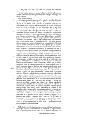 www.planetalibro.com.ar
-¿A qué viene eso? -dije-. ¿No valía más contestar que preguntar
tales cosas?
-Lo digo -replicó- porque te deja en tu flujo y no te limpia los mocos,
estando tú necesitado de ello, pues ni siquiera sabes por ella lo que son
ovejas y pastor.
-¿Por qué así? -dije yo.
-Porque piensas que los pastores y los vaqueros atienden al bien de
las ovejas y de las vacas y las ceban y cuidan mirando a otra cosa que
al bien de sus dueños o de sí mismos, e igualmente crees que los
gobernantes en las ciudades, los que gobiernan de verdad, tienen otro
modo de pensar en relación con sus gobernados que el que tiene
cualquiera en regir sus ovejas, y que examinan de día y de noche otra
cosa que aquello de donde puedan sacar provecho. y tanto has
adelantado acerca de lo justo y la justicia y lo injusto y la injusticia que
ignoras que la justicia y lo justo es en realidad bien ajeno, conveniencia
para el poderoso y gobernante y daño propio del obediente y sometido;
y que la injusticia es lo contrario, y que gobierna a los que son de
verdad sencillos y justos, y que los gobernados realizan lo conveniente
para el que es más fuerte y, sirviéndole, hacen a éste feliz, pero de
ninguna manera a sí mismos. Hay que observar, candidísimo Sócrates,
que al hombre justo le va peor en todas partes que al injusto.
Primeramente, en las asociaciones mutuas, donde uno se junta con otro,
nunca verás que, al disolverse la comunidad, el justo tenga más que el
injusto, sino menos. Después, en la vida ciudadana, cuando hay algunas
contribuciones, el justo con los mismos bienes contribuye más; el
segundo, menos. y cuando hay que recibir, el primero sale sin nada; el
segundo, con mucho. Cuando uno de los dos toma el gobierno, al justo
le viene, ya que no otro castigo, el andar peor por causa del abandono
en sus asuntos privados, sin aprovechar nada de lo público por ser
justo, y sobre ello, el ser aborrecido de los allegados y conocidos
cuando no quiera hacerles favor alguno contra justicia; con el injusto
todas estas cosas se dan en sentido contrario. Me refiero, en efecto, a
aquel mismo que ha poco decía, al que cuenta con poder para sacar
grandes ventajas: fíjate, pues, en él si quieres apreciar cuánto más
conviene a su propio interés ser injusto que justo. Y lo conocerás con la
máxima facilidad si te pones en la injusticia extrema, que es la que hace
más feliz al injusto y más desdichados a los que padecen la injusticia y
no quieren cometerla. Ella es la tiranía que arrebata lo ajeno, sea
sagrado o profano, privado o público, por dolo o por fuerza, no ya en
pequeñas partes, sino en masa. Si un cualquiera es descubierto al violar
particularmente alguna de estas cosas, es castigado y recibe los
mayores oprobios; porque, en efecto, se llama sacrílegos,
secuestradores, horadadores de muros, estafadores o ladrones a
aquellos que violan la justicia en alguna de sus partes con cada uno de
estos crímenes. Pero cuando alguno, además de las riquezas de los
ciudadanos, los secuestra a ellos mismos y los esclaviza, en lugar de ser
designado con esos nombres de oprobio es llamado dichoso y feliz no
sólo por los ciudadanos, sino por todos los que conocen la completa
realización de su injusticia; porque los que censuran la injusticia no la
censuran por miedo a cometerla, sino a sufrirla. Así, Sócrates, la
injusticia, si colma su medida, es algo más fuerte, más libre y más
dominador que la justicia; y como dije desde el principio, lo justo se
halla ser lo conveniente para el más fuerte, y lo injusto lo que
aprovecha y conviene a uno mismo.
XVII. Dicho esto, Trasímaco pensaba marcharse después de habemos
vertido por los oídos, como un bañero, el torrente de su largo discurso;
pero los presentes no le dejaron, antes bien, le obligaron a quedarse y a
b
c
d
e
d
344a
b
c
 