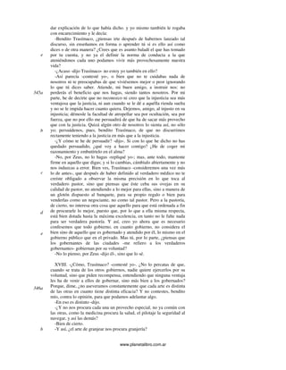 www.planetalibro.com.ar
dar explicación de lo que había dicho. y yo mismo también le rogaba
con encarecimiento y le decía:
-Bendito Trasímaco, ¿piensas irte después de habernos lanzado tal
discurso, sin enseñamos en forma o aprender tú si es ello así como
dices o de otra manera? ¿Crees que es asunto baladí el que has tomado
por tu cuenta, y no ya el definir la norma de conducta a la que
ateniéndonos cada uno podamos vivir más provechosamente nuestra
vida?
-¿Acaso -dijo Trasímaco- no estoy yo también en ello?
-Así parecía -contesté yo-, o bien que no te cuidabas nada de
nosotros ni te preocupabas de que viviésemos mejor o peor ignorando
lo que tú dices saber. Atiende, mi buen amigo, a instruir nos: no
perderás el beneficio que nos hagas, siendo tantos nosotros. Por mi
parte, he de decirte que no reconozco ni creo que la injusticia sea más
ventajosa que la justicia, ni aun cuando se le dé a aquélla rienda suelta
y no se le impida hacer cuanto quiera. Dejemos, amigo, al injusto en su
injusticia; démosle la facultad de atropellar sea por ocultación, sea por
fuerza, que no por ello me persuadirá de que ha de sacar más provecho
que con la justicia. Quizá algún otro de nosotros lo sienta así, no sólo
yo; persuádenos, pues, bendito Trasímaco, de que no discurrimos
rectamente teniendo a la justicia en más que a la injusticia.
-¿Y cómo te he de persuadir? -dijo-. Si con lo que he dicho no has
quedado persuadido, ¿qué voy a hacer contigo? ¿He de coger mi
razonamiento y embutírtelo en el alma?
-No, por Zeus, no lo hagas -repliqué yo-; mas, ante todo, mantente
firme en aquello que digas; y si lo cambias, cámbialo abiertamente y no
nos induzcas a error. Bien ves, Trasímaco -consideremos una vez más
lo de antes-, que después de haber definido al verdadero médico no te
creíste obligado a observar la misma precisión en lo que toca al
verdadero pastor, sino que piensas que éste ceba sus ovejas en su
calidad de pastor, no atendiendo a lo mejor para ellas, sino a manera de
un glotón dispuesto al banquete, para su propio regalo o bien para
venderlas como un negociante, no como tal pastor. Pero a la pastoría,
de cierto, no interesa otra cosa que aquello para que está ordenada a fin
de procurarle lo mejor, puesto que, por lo que a ella misma respecta,
está bien dotada hasta la máxima excelencia, en tanto no le falte nada
para ser verdadera pastoría. Y así, creo yo ahora que es necesario
confesemos que todo gobierno, en cuanto gobierno, no considera el
bien sino de aquello que es gobernado y atendido por él, lo mismo en el
gobierno público que en el privado. Mas tú, por lo parte, ¿piensas que
los gobernantes de las ciudades -me refiero a los verdaderos
gobernantes- gobiernan por su voluntad?
-No lo pienso, por Zeus -dijo él-, sino que lo sé.
XVIII. -¿Cómo, Trasímaco? -contesté yo-. ¿No lo percatas de que,
cuando se trata de los otros gobiernos, nadie quiere ejercerlos por su
voluntad, sino que piden recompensa, entendiendo que ninguna ventaja
les ha de venir a ellos de gobernar, sino más bien a los gobernados?
Porque, dime, ¿no aseveramos constantemente que cada arte es distinta
de las otras en cuanto tiene distinta eficacia? Y no contestes, bendito
mío, contra lo opinión, para que podamos adelantar algo.
-En eso es distinto -dijo.
-¿Y no nos procura cada una un provecho especial, no ya común con
las otras, como la medicina procura la salud, el pilotaje la seguridad al
navegar, y así las demás?
-Bien de cierto.
-Y así, ¿el arte de granjear nos procura granjería?
e
345a
b
c
d
b
e
346a
 
