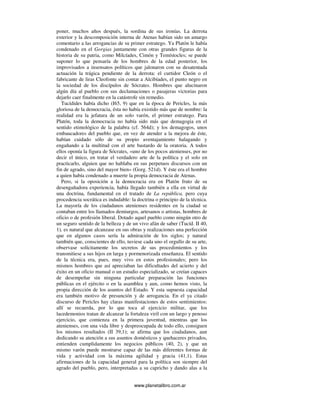www.planetalibro.com.ar
poner, muchos años después, la sordina de sus ironías. La derrota
exterior y la descomposición interna de Atenas habían sido un amargo
comentario a las arrogancias de su primer estratego. Ya Platón le había
condenado en el Gorgias juntamente con otras grandes figuras de la
historia de su patria, como Milcíades, Cimón y Temístocles; se puede
suponer lo que pensaría de los hombres de la edad posterior, los
improvisados a insensatos políticos que jalonaron con su desatentada
actuación la trágica pendiente de la derrota: el curtidor Cleón o el
fabricante de liras Cleofonte sin contar a Alcibíades, el punto negro en
la sociedad de los discípulos de Sócrates. Hombres que alucinaron
algún día al pueblo con sus declamaciones o pasajeras victorias para
dejarlo caer finalmente en la catástrofe sin remedio.
Tucídides había dicho (I65, 9) que en la época de Pericles, la más
gloriosa de la democracia, ésta no había existido más que de nombre: la
realidad era la jefatura de un solo varón, el primer estratego. Para
Platón, toda la democracia no había sido más que demagogia en el
sentido etimológico de la palabra (cf. 564d); y los demagogos, unos
embaucadores del pueblo que, en vez de atender a la mejora de éste,
habían cuidado sólo de su propio aventajamiento halagando y
engañando a la multitud con el arte bastardo de la oratoria. A todos
ellos oponía la figura de Sócrates, «uno de los pocos atenienses, por no
decir el único, en tratar el verdadero arte de la política y el solo en
practicarlo, alguien que no hablaba en sus perpetuos discursos con un
fin de agrado, sino del mayor bien» (Gorg. 521d). Y éste era el hombre
a quien había condenado a muerte la propia democracia de Atenas.
Pero, si la oposición a la democracia era en Platón fruto de su
desengañadora experiencia, había llegado también a ella en virtud de
una doctrina, fundamental en el tratado de La república, pero cuya
procedencia socrática es indudable: la doctrina o principio de la técnica.
La mayoría de los ciudadanos atenienses residentes en la ciudad se
contaban entre los llamados demiurgos, artesanos o artistas, hombres de
oficio o de profesión liberal. Dotado aquel pueblo como ningún otro de
un seguro sentido de la belleza y de un vivo afán de saber (Tucíd. II 40,
1), es natural que alcanzase en sus obras y realizaciones una perfección
que en algunos casos sería la admiración de los siglos; y natural
también que, conscientes de ello, tuviese cada uno el orgullo de su arte,
observase solícitamente los secretos de sus procedimientos y los
transmitiese a sus hijos en larga y pormenorizada enseñanza. El sentido
de la técnica era, pues, muy vivo en estos profesionales; pero los
mismos hombres que así apreciaban las dificultades del acierto y del
éxito en un oficio manual o un estudio especializado, se creían capaces
de desempeñar sin ninguna particular preparación las funciones
públicas en el ejército o en la asamblea y aun, como hemos visto, la
propia dirección de los asuntos del Estado. Y esta supuesta capacidad
era también motivo de presunción y de arrogancia. En el ya citado
discurso de Pericles hay claras manifestaciones de estos sentimientos:
allí se recuerda, por lo que toca al ejercicio militar, que los
lacedemonios tratan de alcanzar la fortaleza viril con un largo y penoso
ejercicio, que comienza en la primera juventud, mientras que los
atenienses, con una vida libre y despreocupada de todo ello, consiguen
los mismos resultados (II 39,1); se afirma que los ciudadanos, aun
dedicando su atención a sus asuntos domésticos y quehaceres privados,
entienden cumplidamente los negocios públicos (40, 2), y que un
mismo varón puede mostrarse capaz de las más diferentes formas de
vida y actividad con la máxima agilidad y gracia (41,1). Estas
afirmaciones de la capacidad general para la política son siempre del
agrado del pueblo, pero, interpretadas a su capricho y dando alas a la
 