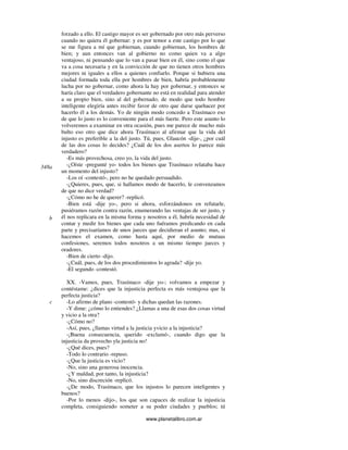 www.planetalibro.com.ar
forzado a ello. El castigo mayor es ser gobernado por otro más perverso
cuando no quiera él gobernar: y es por temor a este castigo por lo que
se me figura a mí que gobiernan, cuando gobiernan, los hombres de
bien; y aun entonces van al gobierno no como quien va a algo
ventajoso, ni pensando que lo van a pasar bien en él, sino como el que
va a cosa necesaria y en la convicción de que no tienen otros hombres
mejores ni iguales a ellos a quienes confiarlo. Porque si hubiera una
ciudad formada toda ella por hombres de bien, habría probablemente
lucha por no gobernar, como ahora la hay por gobernar, y entonces se
haría claro que el verdadero gobernante no está en realidad para atender
a su propio bien, sino al del gobernado; de modo que todo hombre
inteligente elegiría antes recibir favor de otro que darse quehacer por
hacerlo él a los demás. Yo de ningún modo concedo a Trasímaco eso
de que lo justo es lo conveniente para el más fuerte. Pero este asunto lo
volveremos a examinar en otra ocasión, pues me parece de mucho más
bulto eso otro que dice ahora Trasímaco al afirmar que la vida del
injusto es preferible a la del justo. Tú, pues, Glaucón -dije-, ¿por cuál
de las dos cosas lo decides? ¿Cuál de los dos asertos lo parece más
verdadero?
-Es más provechosa, creo yo, la vida del justo.
-¿Oíste -pregunté yo- todos los bienes que Trasímaco relataba hace
un momento del injusto?
-Los oí -contestó-, pero no he quedado persuadido.
-¿Quieres, pues, que, si hallamos modo de hacerlo, le convenzamos
de que no dice verdad?
-¿Cómo no he de querer? -replicó.
-Bien está -dije yo-, pero si ahora, esforzándonos en refutarle,
pusiéramos razón contra razón, enumerando las ventajas de ser justo, y
él nos replicara en la misma forma y nosotros a él, habría necesidad de
contar y medir los bienes que cada uno fuéramos predicando en cada
parte y precisaríamos de unos jueces que decidieran el asunto; mas, si
hacemos el examen, como hasta aquí, por medio de mutuas
confesiones, seremos todos nosotros a un mismo tiempo jueces y
oradores.
-Bien de cierto -dijo.
-¿Cuál, pues, de los dos procedimientos lo agrada? -dije yo.
-El segundo -contestó.
XX. -Vamos, pues, Trasímaco -dije yo-; volvamos a empezar y
contéstame: ¿dices que la injusticia perfecta es más ventajosa que la
perfecta justicia?
-Lo afirmo de plano -contestó- y dichas quedan las razones.
-Y dime: ¿cómo lo entiendes? ¿Llamas a una de esas dos cosas virtud
y vicio a la otra?
-¿Cómo no?
-Así, pues, ¿llamas virtud a la justicia yvicio a la injusticia?
-¡Buena consecuencia, querido -exclamó-, cuando digo que la
injusticia da provecho yla justicia no!
-¿Qué dices, pues?
-Todo lo contrario -repuso.
-¿Que la justicia es vicio?
-No, sino una generosa inocencia.
-¿Y maldad, por tanto, la injusticia?
-No, sino discreción -replicó.
-¿De modo, Trasímaco, que los injustos lo parecen inteligentes y
buenos?
-Por lo menos -dijo-, los que son capaces de realizar la injusticia
completa, consiguiendo someter a su poder ciudades y pueblos; tú
348a
b
c
 
